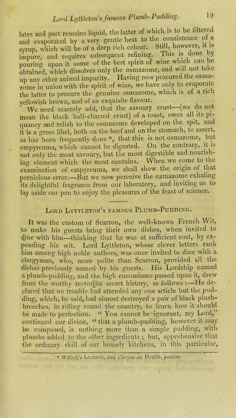 Lord Lytiletoris famous Plumb-Pudding. lates and part remains liquid, the latter of which is to be lilteied and evaporated by a very gentle heat to the consistence of a syrup, which will be of a deep rich colour. Still, however, it is impure, and requires subsequent refining. This is done by pouring upon it some of the best spirit of wine which can be obtained, which dissolves only the osmazome, and will not take up any other animal impurity. Having now procured the osma- zome in union with the spirit of wine, we have only to evaporate the latter to procure the genuine osmazome, which is of a rich yellowish brown, and of an exquisite flavour. We need scarcely add, that the savoury crust (we do not mean the black half-charred crust) of a roast, owes all its pi- quancy a-nd relish to the osmazome developed on the spit, and it is a gross libel, both on the beef and on the stomach, to asscit, as has been frequently done *, that this is not osmazome, but empyreuma, which cannot be digested. On the contiaiy, it is not only the most savoury, but the most digestible and nourish- ing element which the meat contains. When we come to the examination of empyreuma, we shall show the origin of that pernicious error.—But we now perceive the ozmazome exhaling its delightful fragrance from our laboratory, and inviting us to lay aside our pen to enjoy the pleasures of the feast of science. Lord Lyttleton’s famous Plumb-Pudding. It was the custom of Scarron, the well-known French Wit, to make his guests bring their own dishes, when invited to 4ine with him—thinking that he was at sufficient cost, by ex- pending his wit. Lord Lyttleton, whose clever letters rank him among high noble authors, was once invited to dine with a clergyman, who, more polite than Scarron, provided all the dishes previously named by his guests. His Lordship named a plumb-pudding, and the high encomiums passed upon it, drew from the worthy rectorjlts secret history, as follows :—He de- clared that no trouble had attended any one article but the pud- ding, which, he said, had almost destroyed a pair of black plush- breeches, in riding round the country, to learn how it should be made to perfection. “ You cannot be‘ignorant, my Lord,” continued our divine, “ that a plumb-pudding, however it may be composed, is nothing more than a simple pudding, with plumbs added to the other ingredients; but, apprehensive that the ordinary skill of our homely kitchens, in this particular, * Willich’s Lectures, and Glieyne on Health, passim.