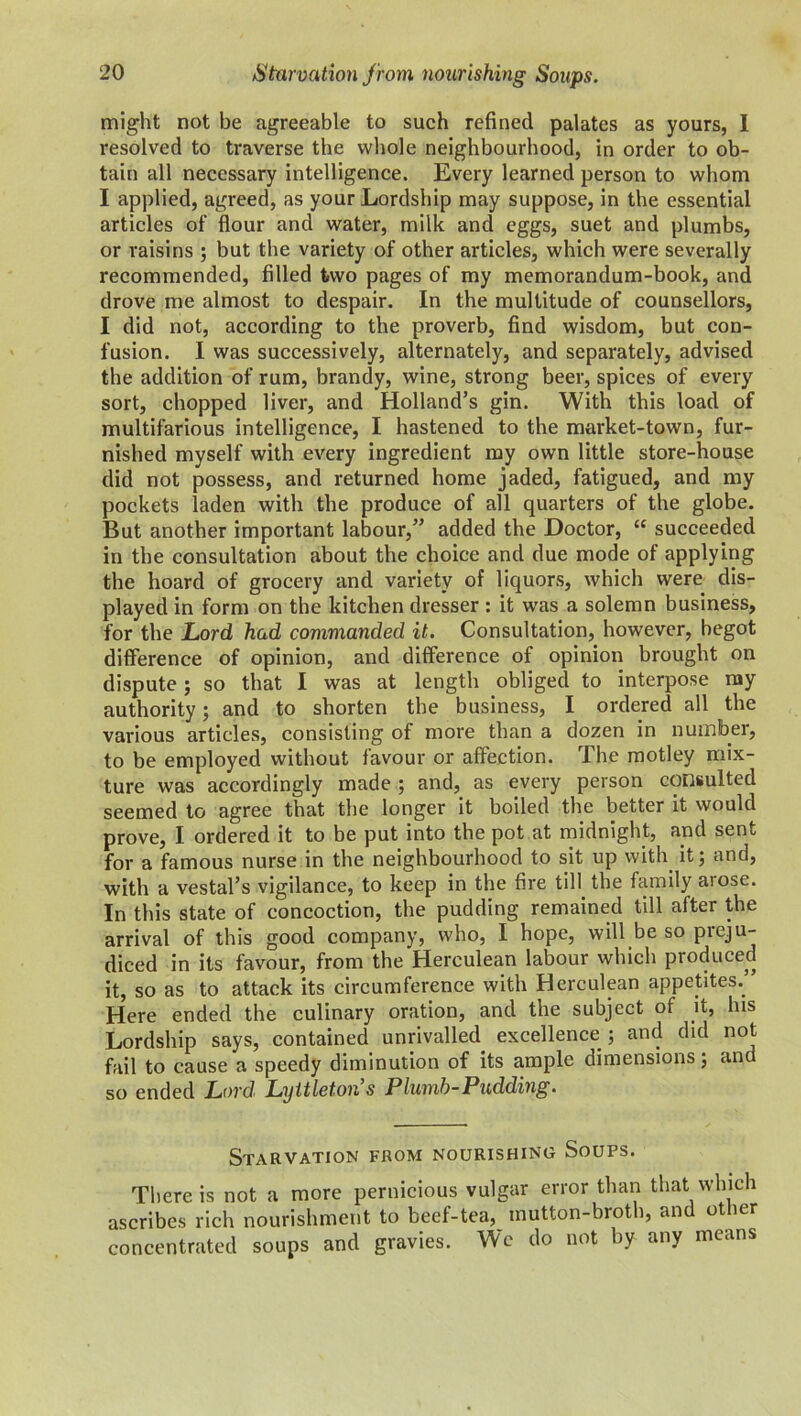 might not be agreeable to such refined palates as yours, I resolved to traverse the whole neighbourhood, in order to ob- tain all necessary intelligence. Every learned person to whom I applied, agreed, as your Lordship may suppose, in the essential articles of flour and water, milk and eggs, suet and plumbs, or raisins ; but the variety of other articles, which were severally recommended, filled iwo pages of my memorandum-book, and drove me almost to despair. In the multitude of counsellors, I did not, according to the proverb, find wisdom, but con- fusion. I was successively, alternately, and separately, advised the addition of rum, brandy, wine, strong beer, spices of every sort, chopped liver, and Holland’s gin. With this load of multifarious intelligence, I hastened to the market-town, fur- nished myself with every ingredient my own little store-house did not possess, and returned home jaded, fatigued, and my pockets laden with the produce of all quarters of the globe. But another important labour,” added the Doctor, “ succeeded in the consultation about the choice and due mode of applying the hoard of grocery and variety of liquors, which were dis- played in form on the kitchen dresser : it was a solemn business, for the Lord had commanded it. Consultation, however, begot difference of opinion, and difference of opinion brought on dispute ; so that I was at length obliged to interpose my authority; and to shorten the business, I ordered all the various articles, consisting of more than a dozen in number, to be employed without favour or affection. The motley mix- ture was accordingly made ; and, as every person consulted seemed to agree that the longer it boiled the better it would prove, I ordered it to be put into the pot at midnight, and sent for a famous nurse in the neighbourhood to sit up with it; and, with a vestal’s vigilance, to keep in the fire till the family arose. In this state of concoction, the pudding remained till after the arrival of this good company, who, I hope, will be so preju- diced in its favour, from the Herculean labour which produced it, so as to attack its circumference with Herculean appetites. Here ended the culinary oration, and the subject of it, bis Lordship says, contained unrivalled excellence; and did not fail to cause a speedy diminution of its ample dimensions; and so ended Lord' Lyitleton s Plumb-Pudding. Starvation from nourishing Soups. There is not a more pernicious vulgar error than that which ascribes rich nourishment to beef-tea, mutton-broth, and other concentrated soups and gravies. We do not by any means