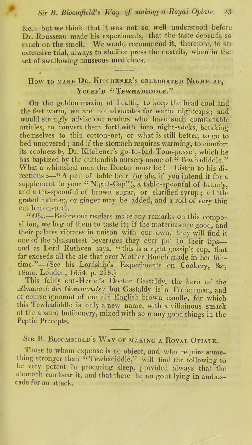 Sir B. Bloomfield’s Way of making a Royal Opiate. 2.'5 &c.; but we think that it was not so well understood before Dr. Rousseau made his experiments, that the taste depends so much on the smell. We would recommend it, therefore, to an extensive trial, always to stuff or press the nostrils, when in the act of swallowing nauseous medicines. How to make Dr. Kitchener’s celebrated Nightcap, Yclep’d “Tewhadiddle.” On the golden maxim of health, to keep the head cool and the feet warm, we are no advocates for warm nightcaps; and would strongly advise our readers who have such comfortable articles, to convert them forthwith into night-socks, betaking themselves to thin cotton-net, or what is still better, to go to bed uncovered; and if the stomach requires warming, to comfort its coolness by Dr. Kitchener’s go-to-bed-Tom-posset, which he has baptized by the outlandish nursery name of “Tewhadiddle.” What a whimsical man the Doctor must be ! Listen to his di- rections :—“A pint of table beer (or ale, if you intend it for a supplement to your “ Night-Cap”), a table-spoonful of brandy, and a tea-spoonful of brown sugar, or clarified syrup; a little grated nutmeg, or ginger may be added, and a roll of very thin cut lemon-peel. “Obs.—Before our readers make any remarks on this compo- sition, we beg of them to taste it; if the materials are good, and their palates vibrates in unison with our own, they will find it one of the pleasantest beverages they ever put to their lips—- and as Lord Ruthven says, “ this is a right gossip’s cup, that far* exceeds all the ale that ever Mother Bunch made in her life- time.”—(See his Lordship’s Experiments on Cookery, &c, lSmo. London, 1654. p. 215.) This fairly out-Herod’s Doctor Gastaldy, the hero of the Almanack des Gourmands; but Gastaldy is a Frenchman, and of course ignorant of our old English brown caudle, for which this Tewhadiddle is only a new name, with a villainous smack of the absurd buffoonery, mixed with so many good things in the Peptic Precepts. Sir B. Bloomfield’s Way of making a Royal Opiate. Those to whom expense is no object, and who require some- thing stronger than “Tewhadiddle,” will find the following to be very potent in procuring sleep, provided always that the stomach can bear it, and that there be no gout lying in ambus- cade for an attack.