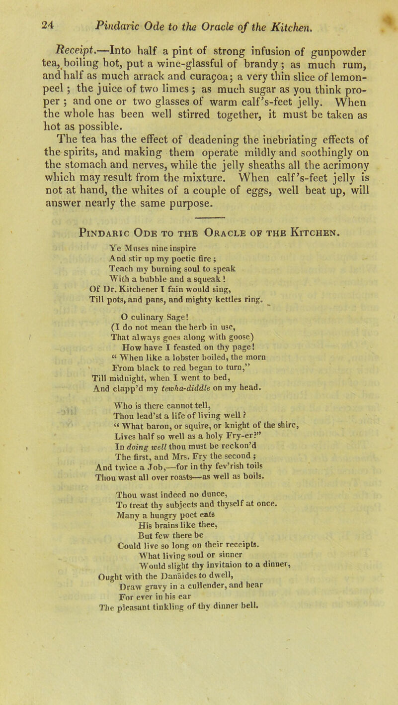 Pindaric Ode to the Oracle of the Kitchen. Receipt.—Into half a pint of strong infusion of gunpowder tea, boiling hot, put a wine-glassful of brandy; as much rum, and half as much arrack and cura£oa; a very thin slice of lemon- peel ; the juice of two limes ; as much sugar as you think pro- per ; and one or two glasses of warm calfVfeet jelly. When the whole has been well stirred together, it must be taken as hot as possible. The tea has the effect of deadening the inebriating effects of the spirits, and making them operate mildly and soothingly on the stomach and nerves, while the jelly sheaths all the acrimony which may result from the mixture. When calf’s-feet jelly is not at hand, the whites of a couple of eggs, well beat up, will answer nearly the same purpose. Pindaric Ode to the Oracle of the Kitchen. Ye Muses nine inspire And stir up my poetic fire ; Teach my burning soul to speak With a bubble and a squeak ! Of Dr. Kitchener I fain would sing. Till pots, and pans, and mighty kettles ring. O culinary Sage! (I do not mean the herb in use, That always goes along with goose) How have I feasted on thy page! “ When like a lobster boiled, the morn From black to red began to turn,” Till midnight, when I went to bed, And clapp’d my tewka-diddle on my head. Who is there cannot tell, Thou lead’st a life of living well ? “ What baron, or squire, or knight of the shire, Lives half so well as a holy Fry-er?” In doing icell thou must be reckon’d The first, and Mrs. Fry the second ; And twice a Job,—for in thy fev’rish toils Thou wast all over roasts—as well as boils. Thou wast indeed no dunce, To treat thy subjects and thyself at once. Many a hungry poet eats His brains like thee, But few there be Could live so long on their receipts. What living soul or sinner Would slight thy invitaion to a dinner. Ought with the Danaides to dwell, Draw gravy in a cullender, and hear For ever in his ear The pleasant tinkling of thy dinner bell.