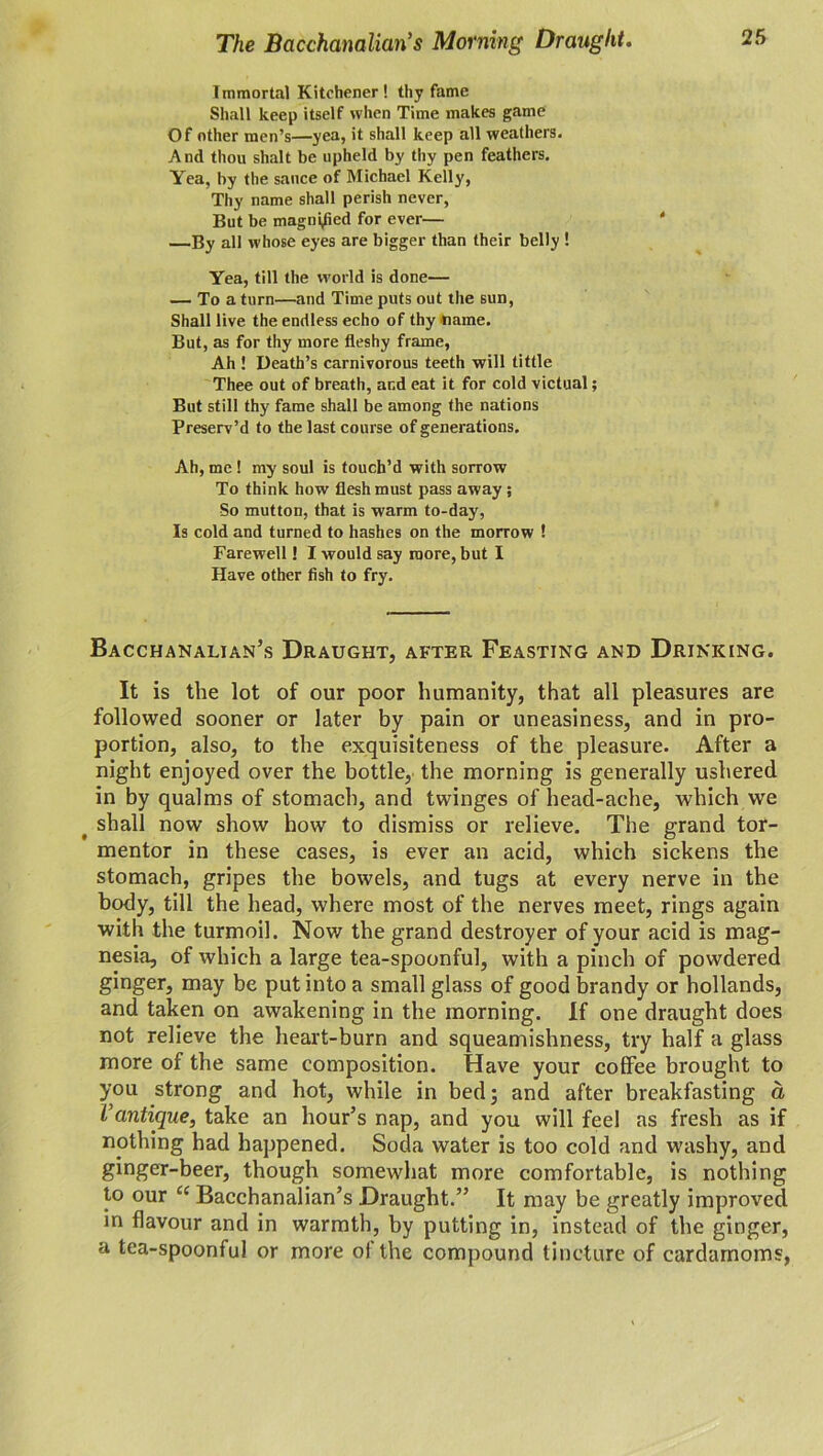 The Bacchanalian’s Morning Draught. Immortal Kitchener ! thy fame Shall keep itself when Time makes game Of other men’s—yea, it shall keep all weathers. And thou shalt be upheld by thy pen feathers. Yea, by the sauce of Michael Kelly, Thy name shall perish never, But be magnified for ever— —By all whose eyes are bigger than their belly ! Yea, till the world is done— — To a turn—and Time puts out the sun, Shall live the endless echo of thy name. But, as for thy more fleshy frame, Ah ! Death’s carnivorous teeth will tittle Thee out of breath, ar.d eat it for cold victual; But still thy fame shall be among the nations Preserv’d to the last course of generations. Ah, me ! my soul is touch’d with sorrow To think how flesh must pass away; So mutton, that is warm to-day, Is cold and turned to hashes on the morrow ! Farewell! I would say more, but I Have other fish to fry. Bacchanalian’s Draught, after Feasting and Drinking. It is the lot of our poor humanity, that all pleasures are followed sooner or later by pain or uneasiness, and in pro- portion, also, to the exquisiteness of the pleasure. After a night enjoyed over the bottle, the morning is generally ushered in by qualms of stomach, and twinges of head-ache, which we # shall now show how to dismiss or relieve. The grand tor- mentor in these cases, is ever an acid, which sickens the stomach, gripes the bowels, and tugs at every nerve in the body, till the head, where most of the nerves meet, rings again with the turmoil. Nov/ the grand destroyer of your acid is mag- nesia, of which a large tea-spoonful, with a pinch of powdered ginger, may be put into a small glass of good brandy or hollands, and taken on awakening in the morning. If one draught does not relieve the heart-burn and squeamishness, try half a glass more of the same composition. Have your coffee brought to you strong and hot, while in bed 3 and after breakfasting a I’antique, take an hour’s nap, and you will feel as fresh as if nothing had happened. Soda water is too cold and washy, and ginger-beer, though somewhat more comfortable, is nothing to our “ Bacchanalian’s Draught.” It may be greatly improved in flavour and in warmth, by putting in, instead of the ginger, a tea-spoonful or more of the compound tincture of cardamoms,