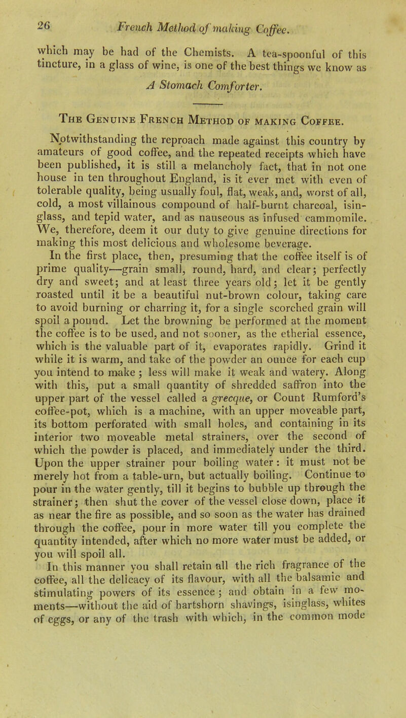 t rench Method of making Coffee. vvhich may be had of the Chemists. A tea-spoonful of this tincture, in a glass of wine, is one of the best things we know as A Stomach Comforter. The Genuine French Method of making Coffee. Notwithstanding the reproach made against this country by amateurs of good coffee, and the repeated receipts which have been published, it is still a melancholy fact, that in not one house in ten throughout England, is it ever met with even of tolerable quality, being usually foul, flat, weak, and, worst of all, cold, a most villainous compound of half-burnt charcoal, isin- glass, and tepid water, and as nauseous as infused cammomile. We, therefore, deem it our duty to give genuine directions for making this most delicious and wholesome beverage. In the first place, then, presuming that the coffee itself is of prime quality—grain small, round, hard, and clear; perfectly dry and sweet; and at least three years old; let it be gently roasted until it be a beautiful nut-brown colour, taking care to avoid burning or charring it, for a single scorched grain will spoil a pound. Let the browning be performed at the moment the coffee is to be used, and not sooner, as the etherial essence, which is the valuable part of it, evaporates rapidly. Grind it while it is warm, and take of the powder an ounce for each cup you intend to make ; less will make it weak and watery. Along with this, put a small quantity of shredded saffron into the upper part of the vessel called a grecque, or Count Rumford’s coffee-pot, which is a machine, with an upper moveable part, its bottom perforated with small holes, and containing in its interior two moveable metal strainers, over the second of which the powder is placed, and immediately under the third. Upon the upper strainer pour boiling water: it must not be merely hot from a table-urn, but actually boiling. Continue to pour in the water gently, till it begins to bubble up through the strainer; then shut the cover of the vessel close down, place it as near the fire as possible, and so soon as the water has drained through the coffee, pour in more water till you complete the quantity intended, after which no more water must be added, or you will spoil all. In this manner you shall retain all the rich fragrance of the coffee, all the delicacy of its flavour, with all the.balsamic and stimulating powers of its essence ; and obtain in a few mo- ments—without the aid of hartshorn shavings, isinglass, whites of eggs, or any of the trash with which, in the common mode