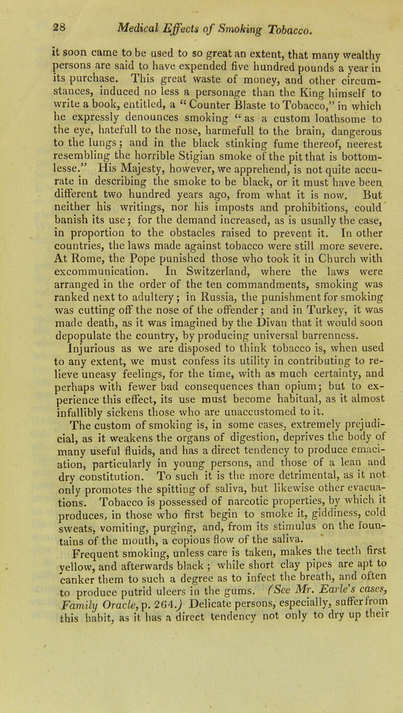 it soon came to be used to so great an extent, that many wealthy persons are said to have expended five hundred pounds a year in its purchase, llns great waste of money, and other circum- stances, induced no less a personage than the King himself to write a book, entitled, a “ Counter Blaste to Tobacco,” in which he expressly denounces smoking “ as a custom loathsome to the eye, hatefull to the nose, harmefull to the brain, dangerous to the lungs; and in the black stinking fume thereof, neerest resembling the horrible Stigian smoke of the pit that is bottom- lesse.” His Majesty, however, we apprehend, is not quite accu- rate in describing the smoke to be black, or it must have been different two hundred years ago, from what it is now. But neither his writings, nor his imposts and prohibitions, could banish its use; for the demand increased, as is usually the case, in proportion to the obstacles raised to prevent it. In other countries, the laws made against tobacco were still more severe. At Rome, the Pope punished those who took it in Church with excommunication. In Switzerland, where the laws were arranged in the order of the ten commandments, smoking was ranked next to adultery; in Russia, the punishment for smoking was cutting off the nose of the offender; and in Turkey, it was made death, as it was imagined by the Divan that it would soon depopulate the country, by producing universal barrenness. Injurious as we are disposed to think tobacco is, when used to any extent, we must confess its utility in contributing to re- lieve uneasy feelings, for the time, with as much certainty, and perhaps with fewer bad consequences than opium; but to ex- perience this effect, its use must become habitual, as it almost infallibly sickens those who are unaccustomed to it. The custom of smoking is, in some cases, extremely prejudi- cial, as it weakens the organs of digestion, deprives the body of many useful fluids, and has a direct tendency to produce emaci- ation, particularly in young persons, and those of a lean and dry constitution. To such it is the more detrimental, as it not only promotes the spitting of saliva, but likewise other evacua- tions. Tobacco is possessed of narcotic properties, by which it produces, in those who first begin to smoke it, giddiness, cold sweats, vomiting, purging, and, from its stimulus on the foun- tains of the mouth, a copious flow of the saliva. Frequent smoking, unless care is taken, makes the teeth first yellow, and afterwards black ; while short clay pipes are apt to canker them to such a degree as to infect the breath, and often to produce putrid ulcers in the gums. (See Mr. Earles cases, Family Oracle, p. 264.J Delicate persons, especially, suffer from this habit, as it has a direct tendency not only to dry up their