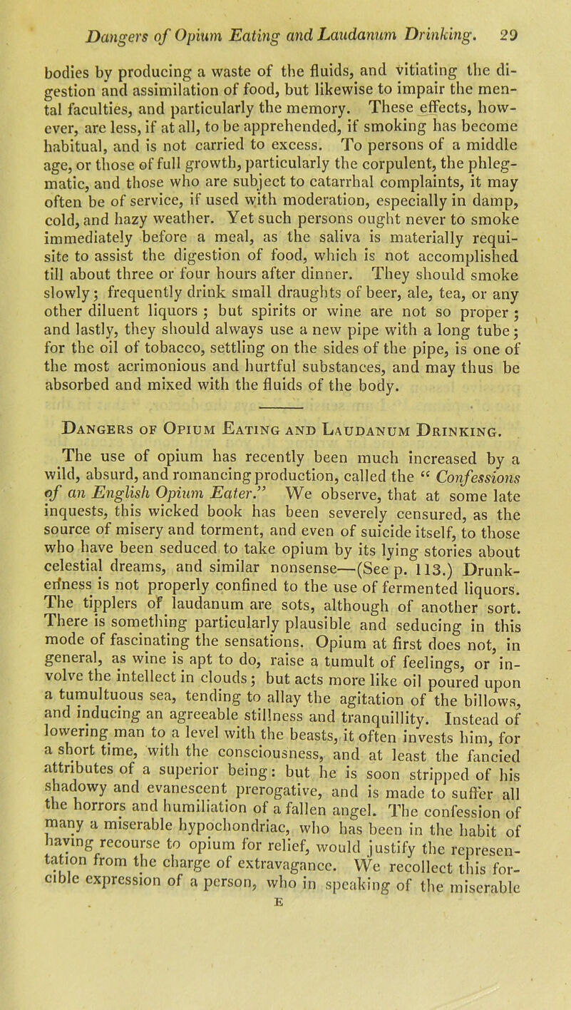 bodies by producing a waste of the fluids, and vitiating the di- gestion and assimilation of food, but likewise to impair the men- tal faculties, and particularly the memory. These effects, how- ever, are less, if at all, to be apprehended, if smoking has become habitual, and is not carried to excess. To persons of a middle age, or those of full growth, particularly the corpulent, the phleg- matic, and those who are subject to catarrhal complaints, it may often be of service, if used with moderation, especially in damp, cold, and hazy weather. Yet such persons ought never to smoke immediately before a meal, as the saliva is materially requi- site to assist the digestion of food, which is not accomplished till about three or four hours after dinner. They should smoke slowly; frequently drink small draughts of beer, ale, tea, or any other diluent liquors ; but spirits or wine are not so proper ; and lastly, they should always use a new pipe with a long tube; for the oil of tobacco, settling on the sides of the pipe, is one of the most acrimonious and hurtful substances, and may thus be absorbed and mixed with the fluids of the body. Dangers of Opium Eating and Laudanum Drinking. The use of opium has recently been much increased by a wild, absurd, and romancing production, called the “ Confessions of an English Opium Eater” We observe, that at some late inquests, this wicked book has been severely censured, as the source of misery and torment, and even of suicide itself, to those who have been seduced to take opium by its lying stories about celestial dreams, and similar nonsense—(Seep. 113.) Drunk- erfness is not properly confined to the use of fermented liquors. The tipplers of laudanum are sots, although of another sort. There is something particularly plausible and seducing in this mode of fascinating the sensations. Opium at first does not, in general, as wine is apt to do, raise a tumult of feelings, or in- vol\e the intellect in clouds; but acts more like oil poured upon a tumultuous sea, tending to allay the agitation of the billows, and inducing an agreeable stillness and tranquillity. Instead of lowering man to a level with the beasts, it often invests him, for a short time, with the consciousness, and at least the fancied attributes of a superior being: but he is soon stripped of his shadowy and evanescent prerogative, and is made to suffer all the horrors and humiliation of a fallen angel. The confession of many a miserable hypochondriac, who has been in the habit of having recourse to opium for relief, would justify the represen- tation from the charge of extravagance. We recollect this for- cible expression of a person, who in speaking of the miserable