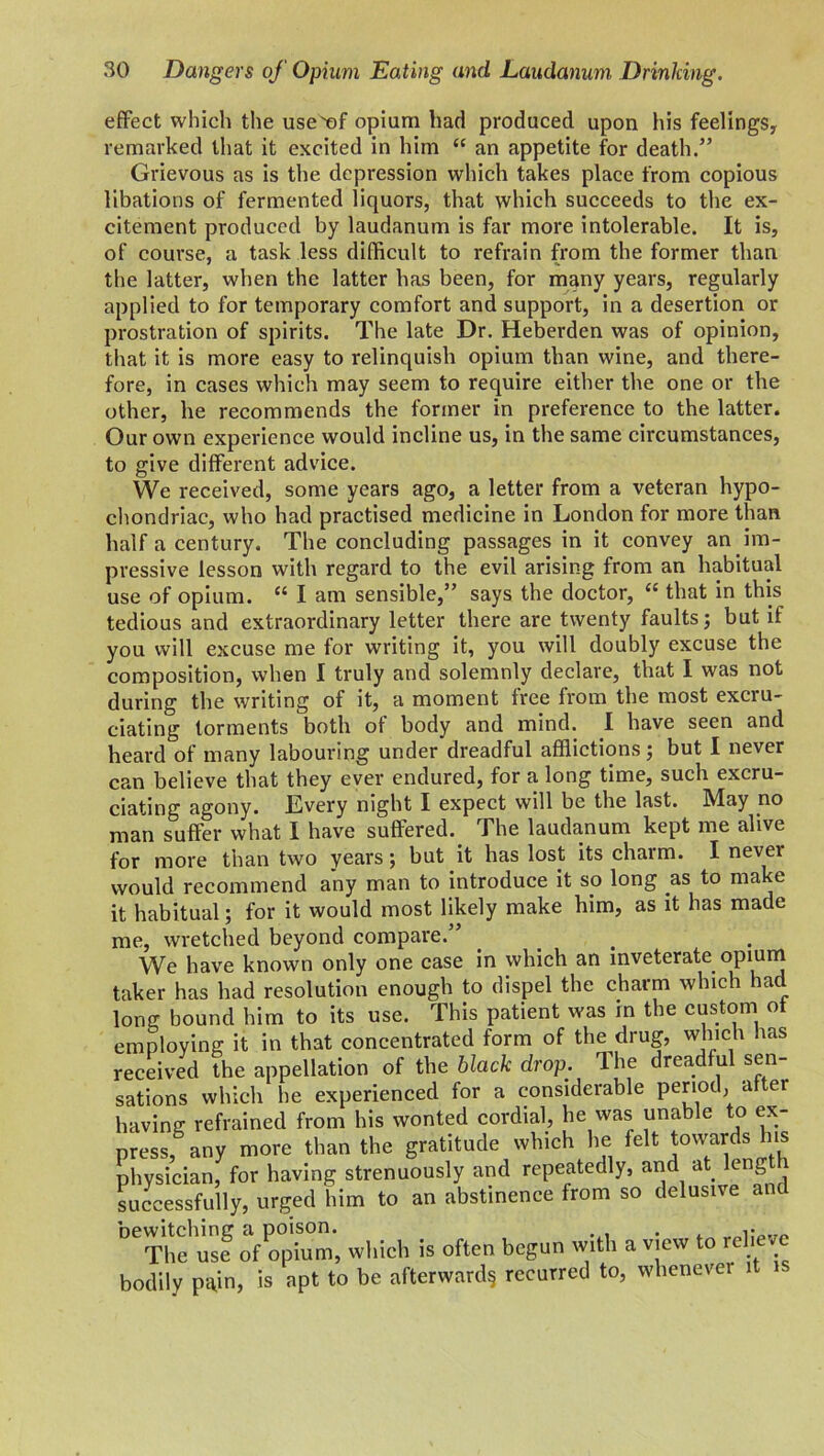 effect which the useef opium had produced upon his feelings, remarked that it excited in him “ an appetite for death.” Grievous as is the depression which takes place from copious libations of fermented liquors, that which succeeds to the ex- citement produced by laudanum is far more intolerable. It is, of course, a task less difficult to refrain from the former than the latter, when the latter has been, for many years, regularly applied to for temporary comfort and support, in a desertion or prostration of spirits. The late Dr. Heberden was of opinion, that it is more easy to relinquish opium than wine, and there- fore, in cases which may seem to require either the one or the other, he recommends the former in preference to the latter. Our own experience would incline us, in the same circumstances, to give different advice. We received, some years ago, a letter from a veteran hypo- chondriac, who had practised medicine in London for more than half a century. The concluding passages in it convey an im- pressive lesson with regard to the evil arising from an habitual use of opium. “ I am sensible,” says the doctor, “ that in this tedious and extraordinary letter there are twenty faults; but if you will excuse me for writing it, you will doubly excuse the composition, when I truly and solemnly declare, that I was not during the writing of it, a moment free from the most excru- ciating torments both of body and mind. I have seen and heard of many labouring under dreadful afflictions; but I never can believe that they ever endured, for a long time, such excru- ciating agony. Every night I expect will be the last. May no man suffer what I have suffered. The laudanum kept me alive for more than two years ; but it has lost its charm. I nevei would recommend any man to introduce it so long as to make it habitual; for it would most likely make him, as it has made me, wretched beyond compare.” We have known only one case in which an inveterate opium taker has had resolution enough to dispel the charm which had long bound him to its use. This patient was in the custom of employing it in that concentrated form of the drug, which has received the appellation of the black drop. The dreadful sen- sations which he experienced for a considerable period, after having refrained from his wonted cordial, he was unable to ex- press, any more than the gratitude which lie felt towards Ins physician, for having strenuously and repeatedly, and at. length successfully, urged him to an abstinence from so delusive an S of opium, winch is often begun with a view to relieve bodily pain, is apt to be afterward§ recurred to, whenever 1