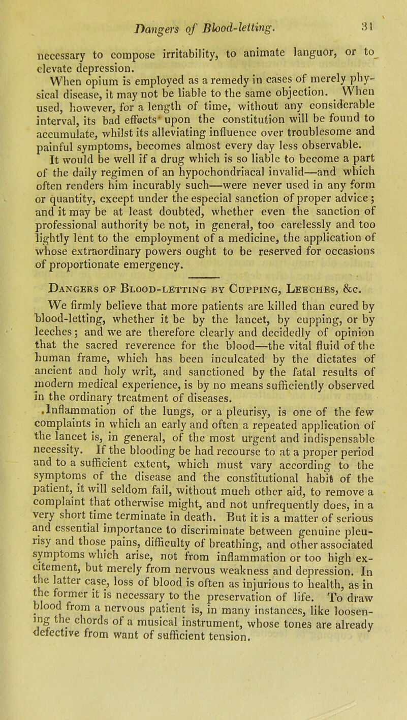 necessary to compose irritability, to animate languor, or to^ elevate depression. When opium is employed as a remedy in cases of merely phy- sical disease, it may not be liable to the same objection. . When used, however, for a length of time, without any considerable interval, its bad effects' upon the constitution will be found to accumulate, whilst its alleviating influence over troublesome and painful symptoms, becomes almost every day less observable. It would be well if a drug which is so liable to become a part of the daily regimen of an hypochondriacal invalid—and which often renders him incurably such—were never used in any form or quantity, except under the especial sanction of proper advice; and it may be at least doubted, whether even the sanction of professional authority be not, in general, too carelessly and too lightly lent to the employment of a medicine, the application of whose extraordinary powers ought to be reserved for occasions of proportionate emergency. Dangers op Blood-letting by Cupping, Leeches, &c. We firmly believe that more patients are killed than cured by blood-letting, whether it be by the lancet, by cupping, or by leeches; and we are therefore clearly and decidedly of opinion that the sacred reverence for the blood—the vital fluid of the human frame, which has been inculcated by the dictates of ancient and holy writ, and sanctioned by the fatal results of modern medical experience, is by no means sufficiently observed in the ordinary treatment of diseases. .Inflammation of the lungs, or a pleurisy, is one of the few complaints in which an early and often a repeated application of the lancet is, in general, of the most urgent and indispensable necessity. If the blooding be had recourse to at a proper period and to a sufficient extent, which must vary according to the symptoms of the disease and the constitutional habit of the patient, it will seldom fail, without much other aid, to remove a complaint that otherwise might, and not unfrequently does, in a very short time terminate in death. But it is a matter of serious and essential importance to discriminate between genuine pleu- risy and those pains, difficulty of breathing, and other associated symptoms which arise, not from inflammation or too high ex- citement, but merely from nervous weakness and depression. In t le latter case, loss of blood is often as injurious to health, as in the former it is necessary to the preservation of life. To draw blood from a nervous patient is, in many instances, like loosen- ing the chords of a musical instrument, whose tones are already •defective from want of sufficient tension.