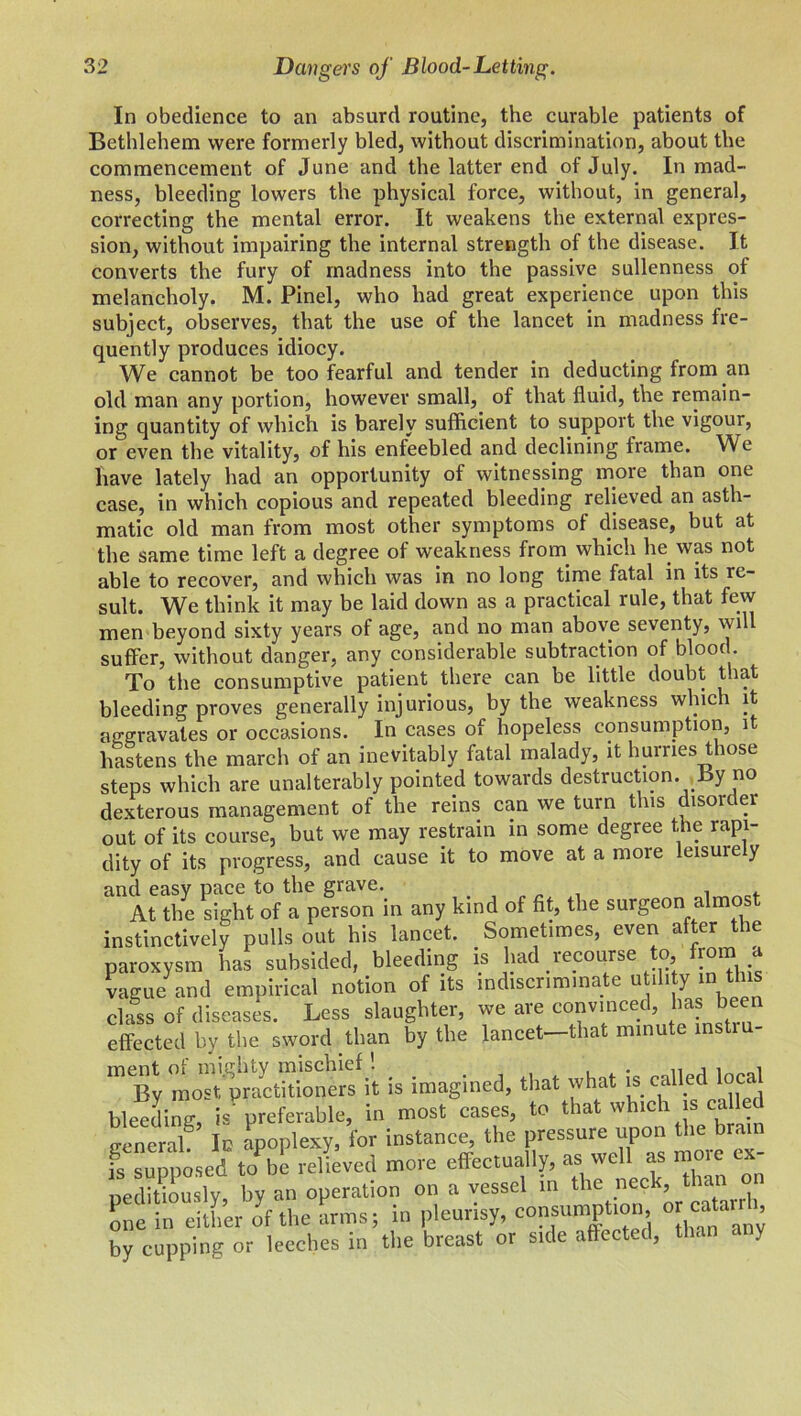 In obedience to an absurd routine, the curable patients of Bethlehem were formerly bled, without discrimination, about the commencement of June and the latter end of July. In mad- ness, bleeding lowers the physical force, without, in general, correcting the mental error. It weakens the external expres- sion, without impairing the internal strength of the disease. It converts the fury of madness into the passive sullenness of melancholy. M. Pinel, who had great experience upon this subject, observes, that the use of the lancet in madness fre- quently produces idiocy. We cannot be too fearful and tender in deducting from an old man any portion, however small, of that fluid, the remain- ing quantity of which is barely sufficient to support the vigour, or even the vitality, of his enfeebled and declining frame. We have lately had an opportunity of witnessing more than one case, in which copious and repeated bleeding relieved an asth- matic old man from most other symptoms of disease, but at the same time left a degree of weakness from which he was not able to recover, and which was in no long time fatal in its re- sult. We think it may be laid down as a practical rule, that few men beyond sixty years of age, and no man above seventy, will suffer, without danger, any considerable subtraction of blood To the consumptive patient there can be little doubt that bleeding proves generally injurious, by the weakness which it aggravates or occasions. In cases of hopeless consumption, it hastens the march of an inevitably fatal malady, it hurries those steps which are unalterably pointed towards destruction. By no dexterous management of the reins can we turn this disorder out of its course, but we may restrain in some degree the rapi- dity of its progress, and cause it to move at a more leisuiely and easy pace to the grave. . , At the sight of a person in any kind of fit, the surgeon almost instinctively pulls out his lancet. Sometimes, even a or ie paroxysm has subsided, bleeding is had recourse to, from a vague and empirical notion of its indiscriminate u i 1 y in * class of diseases. Less slaughter, we are convinced, has bee1 effected by the sword than by the lancet—that minute instiu- m<By most'practitioners it is imagined, that what is called local bleeding, ispreferable, in most cases, to that which is ca led general! Ic apoplexy, for instance, the pressure upon the brain is supposed to be relieved more effectually, as well as moie seditiously by an operation on a vessel in the nec (, 1a.11 one in either of the arms; in pleurisy, consumption, or ca^arr , by cupping or leeches in the breast or side affected, th< c y