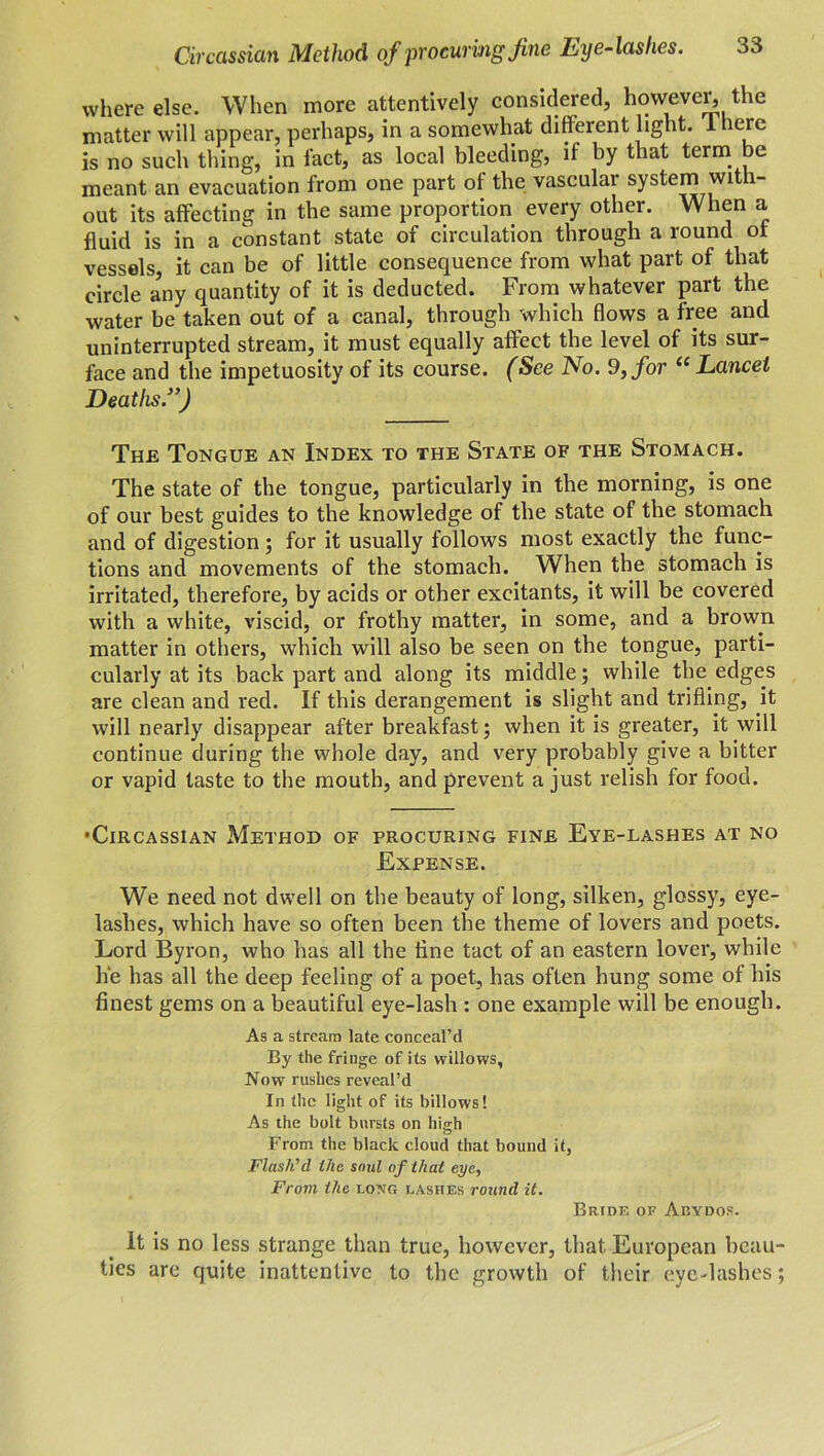 where else. When more attentively considered, however, the matter will appear, perhaps, in a somewhat different light. 1 here is no such thing, in fact, as local bleeding, if by that term be meant an evacuation from one part of the vascular system with- out its affecting in the same proportion every other. When a fluid is in a constant state of circulation through a round of vessels, it can be of little consequence from what part of that circle a’ny quantity of it is deducted. From whatever part the water be taken out of a canal, through which flows a free and uninterrupted stream, it must equally affect the level of its sur- face and the impetuosity of its course. (See No. 9, for “Lancet Deaths.}>) The Tongue an Index to the State of the Stomach. The state of the tongue, particularly in the morning, is one of our best guides to the knowledge of the state of the stomach and of digestion; for it usually follows most exactly the func- tions and movements of the stomach. When the stomach is irritated, therefore, by acids or other excitants, it will be covered with a white, viscid, or frothy matter, in some, and a brown matter in others, which will also be seen on the tongue, parti- cularly at its back part and along its middle; while the edges are clean and red. If this derangement is slight and trifling, it will nearly disappear after breakfast; when it is greater, it will continue during the whole day, and very probably give a bitter or vapid taste to the mouth, and prevent a just relish for food. •Circassian Method of procuring fine Eye-lashes at no Expense. We need not dwell on the beauty of long, silken, glossy, eye- lashes, which have so often been the theme of lovers and poets. Lord Byron, who has all the tine tact of an eastern lover, while he has all the deep feeling of a poet, has often hung some of his finest gems on a beautiful eye-lash : one example will be enough. As a stream late conceal’d By the fringe of its willows. Now rushes reveal’d In the light of its billows! As the bolt bursts on high From the black cloud that bound it, Flash'd the soul of that eye, From the long lashes round it. Brtde of Abydos. It is no less strange than true, however, that European beau- ties are quite inattentive to the growth of their eye-lashes;