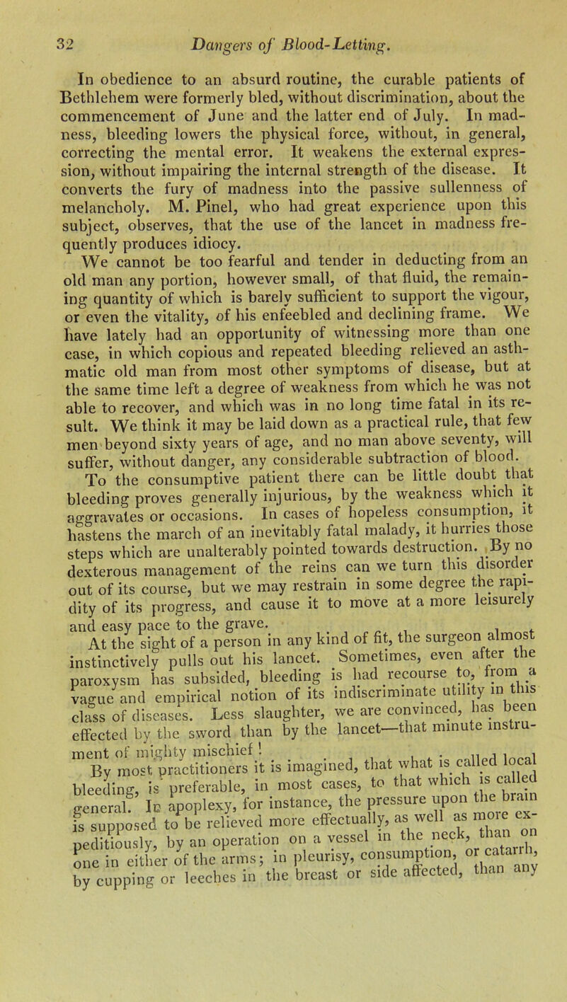 In obedience to an absurd routine, the curable patients of Bethlehem were formerly bled, without discrimination, about the commencement of June and the latter end of July. In mad- ness, bleeding lowers the physical force, without, in general, correcting the mental error. It weakens the external expres- sion, without impairing the internal strength of the disease. It converts the fury of madness into the passive sullenness of melancholy. M. Pinel, who had great experience upon this subject, observes, that the use of the lancet in madness fre- quently produces idiocy. We cannot be too fearful and tender in deducting from an old man any portion, however small, of that fluid, the remain- ing quantity of which is barely sufficient to support the vigour, or even the vitality, of his enfeebled and declining frame. We have lately had an opportunity of witnessing more than one case, in which copious and repeated bleeding relieved an asth- matic old man from most other symptoms of disease, but at the same time left a degree of weakness frorn which lie was not able to recover, and which was in no long time fatal in its re- sult. We think it may be laid down as a practical rule, that few men beyond sixty years of age, and no man above seventy, will suffer, without danger, any considerable subtraction of blood. To the consumptive patient there can be little doubt that bleeding proves generally injurious, by the weakness which it aggravates or occasions. In cases of hopeless consumption, it hastens the march of an inevitably fatal malady, it hurries those steps which are unalterably pointed towards destruction. By no dexterous management of the reins can we turn this disoider out of its course, but we may restrain in some degree the rapi- dity of its progress, and cause it to move at a more leisurely and easy pace to the grave. , . At the sight of a person in any kind of fit, the surgeon almos instinctively pulls out his lancet. Sometimes, even after the paroxysm has subsided, bleeding is had recourse to .a vague and empirical notion of its indiscriminate utility in this class of diseases. Less slaughter, we are convinced, has been effected by the sword than by the lancet—that minute mstiu- ment of mighty mischief ! By most practitioners it is imagined, that what is called local bleeding, is'preferable, in most cases, to that which is called general! In Apoplexy, for instance, the pressure upon the brain is supposed to be relieved more effectually, as well as moie < neditiously, by an operation on a vessel in the neck, than on one in either of the arms; in pleurisy, consumption, °J by cupping or leeches in the breast or side affecte , < c .