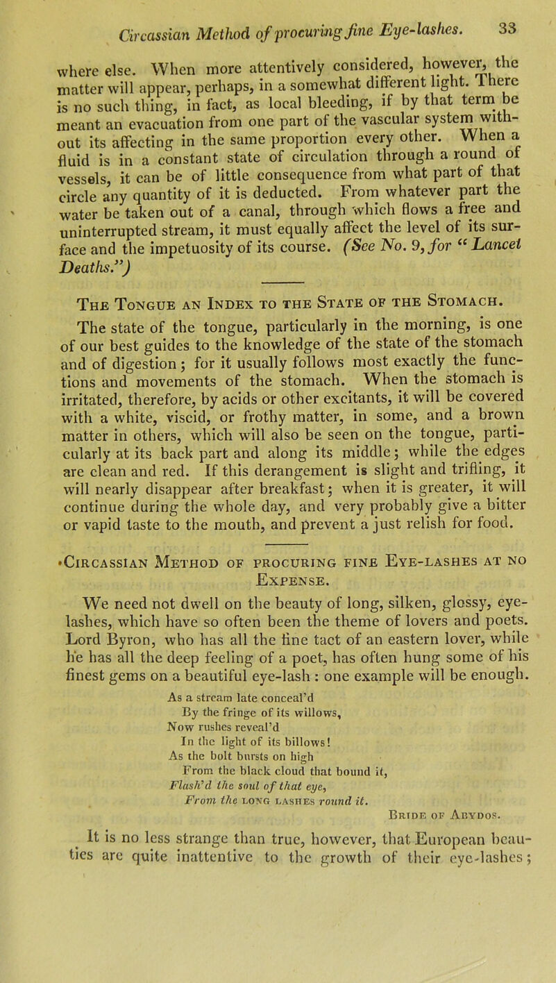 where else. When more attentively considered, however, the matter will appear, perhaps, in a somewhat different light. 1 lerc is no such thing, in fact, as local bleeding, if by that term be meant an evacuation from one part of the vascular system with- out its affecting in the same proportion every other. When a fluid is in a constant state of circulation through a round of vessels, it can be of little consequence from what part of that circle a’ny quantity of it is deducted. From whatever part the water be taken out of a canal, through which flows a free and uninterrupted stream, it must equally affect the level of its sur- face and the impetuosity of its course. (See No. 9, for “ Lancet Deaths.”) The Tongue an Index to the State of the Stomach. The state of the tongue, particularly in the morning, is one of our best guides to the knowledge of the state of the stomach and of digestion; for it usually follows most exactly the func- tions and movements of the stomach. When the stomach is irritated, therefore, by acids or other excitants, it will be covered with a white, viscid, or frothy matter, in some, and a brown matter in others, which will also be seen on the tongue, parti- cularly at its back part and along its middle; while the edges are clean and red. If this derangement is slight and trifling, it will nearly disappear after breakfast; when it is greater, it will continue during the whole day, and very probably give a bitter or vapid taste to the mouth, and prevent a just relish for food. • Circassian Method of procuring fine Eye-lashes at no Expense. We need not dwell on the beauty of long, silken, glossy, eye- lashes, which have so often been the theme of lovers and poets. Lord Byron, who has all the fine tact of an eastern lover, while h‘e has all the deep feeling of a poet, has often hung some of his finest gems on a beautiful eye-lash : one example will be enough. As a stream late conceal’d By the fringe of its willows, Now rushes reveal’d In the light of its billows! As the bolt bursts on hi«rh From the black cloud that bound it, Flash’d the soul of that eye, From the long lashes round it. Bride of Abydos. It is no less strange than true, however, that European beau- ties are quite inattentive to the growth of their eye-lashes;