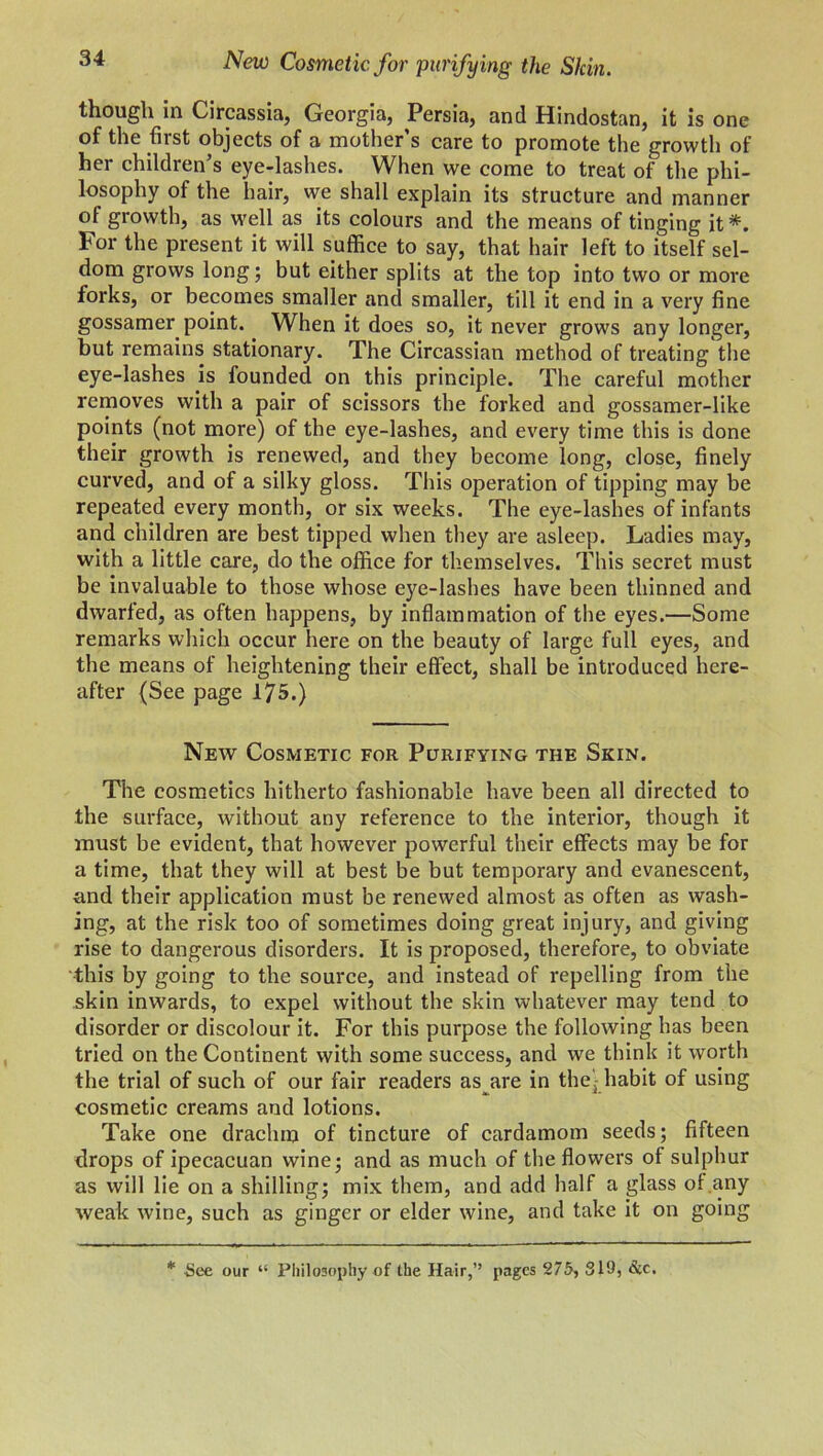 New Cosmetic for purifying the Slcin. though in Circassia, Georgia, Persia, and Hindostan, it is one of the first objects of a mother’s care to promote the growth of her children’s eye-lashes. When we come to treat of the phi- losophy of the hair, we shall explain its structure and manner of growth, as well as its colours and the means of tinging it *. For the present it will suffice to say, that hair left to itself sel- dom grows long; but either splits at the top into two or more forks, or becomes smaller and smaller, till it end in a very fine gossamer point. When it does so, it never grows any longer, but remains stationary. The Circassian method of treating the eye-lashes is founded on this principle. The careful mother removes with a pair of scissors the forked and gossamer-like points (not more) of the eye-lashes, and every time this is done their growth is renewed, and they become long, close, finely curved, and of a silky gloss. This operation of tipping may be repeated every month, or six weeks. The eye-lashes of infants and children are best tipped when they are asleep. Ladies may, with a little care, do the office for themselves. This secret must be invaluable to those whose eye-lashes have been thinned and dwarfed, as often happens, by inflammation of the eyes.—Some remarks which occur here on the beauty of large full eyes, and the means of heightening their effect, shall be introduced here- after (See page 175.) New Cosmetic for Purifying the Skin. The cosmetics hitherto fashionable have been all directed to the surface, without any reference to the interior, though it must be evident, that however powerful their effects may be for a time, that they will at best be but temporary and evanescent, and their application must be renewed almost as often as wash- ing, at the risk too of sometimes doing great injury, and giving rise to dangerous disorders. It is proposed, therefore, to obviate this by going to the source, and instead of repelling from the skin inwards, to expel without the skin whatever may tend to disorder or discolour it. For this purpose the following has been tried on the Continent with some success, and we think it worth the trial of such of our fair readers as are in the) habit of using cosmetic creams and lotions. Take one drachm of tincture of cardamom seeds; fifteen drops of ipecacuan wine; and as much of the flowers ol sulphur as will lie on a shilling; mix them, and add half a glass ol any weak wine, such as ginger or elder wine, and take it on going * See our “ Philosophy of the Hair,” pages 275, 819, &c.