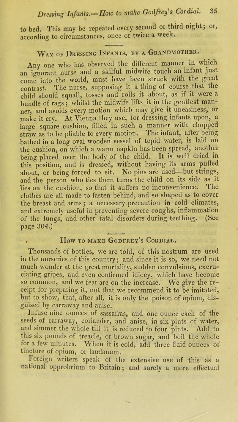 to bed. This may be repeated every second or third night; 01, according to circumstances, once or twice a week. Way of Dressing Infants, by a Grandmother. Any one who has observed the different manner in which an ignorant nurse and a skilful midwife touch an infant just come into the world, must have been struck with the great contrast. The nurse, supposing it a thing of course that the child should squall, tosses and rolls it about, as if it were a bundle of rags; whilst the midwife lifts it in the gentlest man- ner, and avoids every motion which may give it uneasiness, or make it cry. At Vienna they use, for dressing infants upon, a large square cushion, filled in such a manner with chopped straw as to be pliable to every motion. The infant, after being bathed in a long oval wooden vessel of tepid water, is laid on the cushion, on which a warm napkin has been spread, another being placed over the body of the child. It is well dried in this position, and is dressed, without having its arms pulled about, or being forced to sit. No pins are used—but strings, and the person who ties them turns the child on its side as it lies on the cushion, so that it suffers no inconvenience. The clothes are all made to fasten behind, and so shaped as to cover the breast and arms; a necessary precaution in cold climates, and extremely useful in preventing severe coughs, inflammation of the lungs, and other fatal disorders during teething. (See page 304.) . How to make Godfrey’s Cordial. Thousands of bottles, we are told, of this nostrum are used in the nurseries of this country; and since it is so, we need not much wonder at the great mortality, sudden convulsions, excru- ciating gripes, and even confirmed idiocy, which have become so common, and we fear are on the increase. We give the re- ceipt for preparing it, not that we recommend it to be imitated, but to show, that, after all, it is only the poison of opium, dis- guised by carraway and anise. Infuse nine ounces of sassafras, and one ounce each of the seeds of carraway, coriander, and anise, in six pints of water, and simmer the whole till it is reduced to four pints. Add to this six pounds of treacle, or brown sugar, and boil the whole for a few minutes. When it is cold, add three fluid ounces of tincture of opium, or laudanum. Foreign writers speak of the extensive use of this as a national opprobrium to Britain; and surely a more effectual