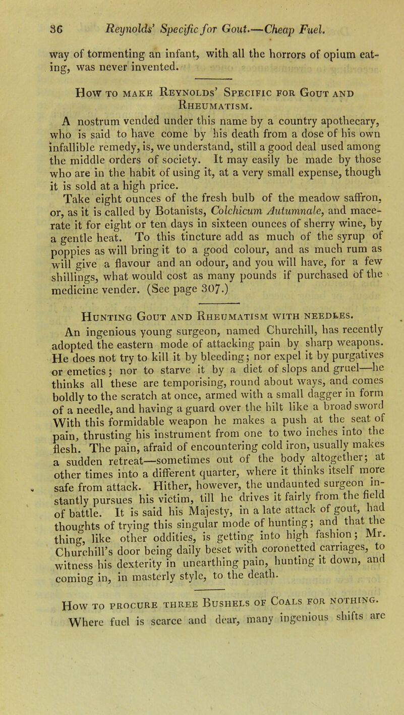 3G Reynolds’ Specific for Gout.—Cheap Fuel. way of tormenting an infant, with all the horrors of opium eat- ing, was never invented. How to make Reynolds’ Specific for Gout and Rheumatism. A nostrum vended under this name by a country apothecary, who is said to have come by his death from a dose of his own infallible remedy, is, we understand, still a good deal used among the middle orders of society. It may easily be made by those who are in the habit of using it, at a very small expense, though it is sold at a high price. Take eight ounces of the fresh bulb of the meadow salFron, or, as it is called by Botanists, Colchicum Autumnale, and mace- rate it for eight or ten days in sixteen ounces of sherry wine, by a gentle heat. To this tincture add as much of the syrup of poppies as will bring it to a good colour, and as much rum as will give a flavour and an odour, and you will have, for a few shillings, what would cost as many pounds if purchased of the medicine vender. (See page 307.) Hunting Gout and Rheumatism with needles. An ingenious young surgeon, named Churchill, has recently adopted the eastern mode of attacking pain by sharp weapons. He does not try to kill it by bleeding; nor expel it by purgatives or emetics; nor to starve it by a diet of slops and gruel—he thinks all these are temporising, round about ways, and comes boldly to the scratch at once, armed with a small dagger in form of a needle, and having a guard over the hilt like a broad sword With this formidable weapon he makes a push at the seat of pain, thrusting his instrument from one to two inches into the flesh. The pain, afraid of encountering cold iron, usually makes a sudden retreat—sometimes out of the body altogether; at other times into a different quarter, where it thinks itself more safe from attack. Hither, however, the undaunted surgeon in- stantly pursues his victim, till he drives it fairly from the field of battle. It is said his Majesty, in a late attack of gout, had thoughts of trying this singular mode of hunting; and that the thing, like other oddities, is getting into high fashion; Mr. Churchill’s door being daily beset with coronetted carriages, to witness his dexterity in unearthing pain, hunting it down, and coming in, in masterly style, to the death. How to procure three Bushels of Coals for nothing. Where fuel is scarce and dear, many ingenious shifts arc