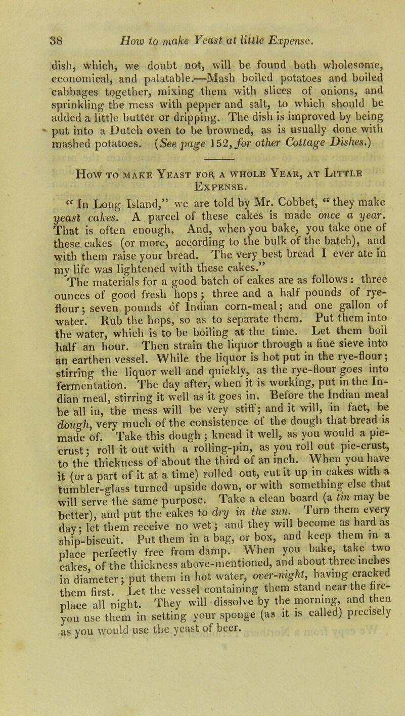 dish, which, we doubt not, will be found both wholesome, economical, and palatable.—Mash boiled potatoes and boiled cabbages together, mixing them with slices of onions, and sprinkling the mess with pepper and salt, to which should be added a little butter or dripping. The dish is improved by being put into a Dutch oven to be browned, as is usually done with mashed potatoes. (Seepage 152, for other Cottage Dishes.) How to make Yeast for, a whole Year, at Little Expense. <c In Long Island,” we are told by Mr. Cobbet, “ they make yeast cakes. A parcel of these cakes is made once a year. That is often enough. And, when you bake, you take one of these cakes (or more, according to the bulk of the batch), and with them raise your bread. The very best bread I ever ate in my life was lightened with these cakes.” The materials for a good batch of cakes are as follows : three ounces of good fresh hops ; three and a half pounds of rye- flour; seven pounds of Indian corn-meal; and one gallon of water. Rub the hops, so as to separate them. Put them into the water, which is to be boiling at the time. Let them boil half an hour. Then strain the liquor through a fine sieve into an earthen vessel. While the liquor is hot put in the rye-flour; stirring the liquor well and quickly, as the rye-flour goes into fermentation. The day after, when it is working, put in the In- dian meal, stirring it well as it goes in. Before the Indian meal be all in, the mess will be very stiff; and it will, in fact, be dough, very much of the consistence of the dough that bread is made of. Take this dough ; knead it well, as you would a pie- crust ; roll it out with a rolling-pin, as you roll out pie-crust, to the thickness of about the third of an inch. When you have it (ora part of it at a time) rolled out, cut it up in cakes with a tumbler-glass turned upside down, or with something; else that will serve the same purpose. Take a clean board (a tin may be better), and put the cakes to dry in the suit. I urn them every day; let them receive no wet; and they will become as haid as ship-biscuit. Put them in a bag, or box, and keep them in a place perfectly free from damp. When you bake, take two cakes, of the thickness above-mentioned, and about three inches in diameter; put them in hot water, over-night, having cracked them first. Let the vessel containing them stand near the fire- place all night. They will dissolve by the morning, and then you use them in setting your sponge (as it is called) precisely as you would use the yeast ol beer.