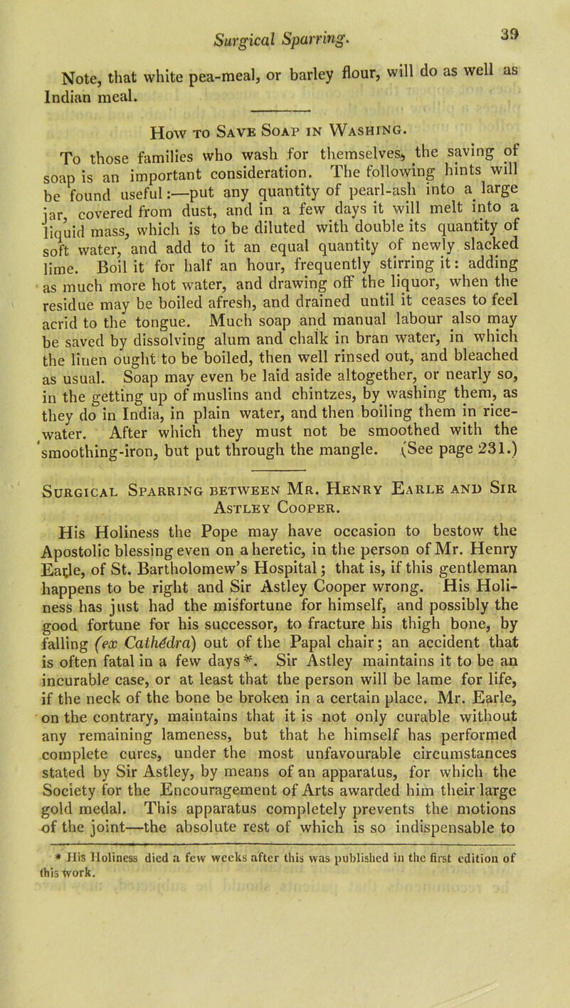 Note, that white pea-meal, or barley flour, will do as well as Indian meal. How to Save Soap in Washing. To those families who wash for themselves* the saving of soap is an important consideration. The following hints will be found useful:—put any quantity of pearl-ash into a large iar, covered from dust, and in a few days it will melt into a liquid mass, which is to be diluted with double its quantity of soft water, and add to it an equal quantity of newly slacked lime. Boil it for half an hour, frequently stirring it: adding as much more hot water, and drawing off theliquor, when the residue may be boiled afresh, and drained until it ceases to feel acrid to the tongue. Much soap and manual labour also may be saved by dissolving alum and chalk in bran water, in which the linen ought to be boiled, then well rinsed out, and bleached as usual. Soap may even be laid aside altogether, or nearly so, in the getting up of muslins and chintzes, by washing them, as they do in India, in plain water, and then boiling them in rice- water. After which they must not be smoothed with the smoothing-iron, but put through the mangle. (See page 231.) Surgical Sparring between Mr. Henry Earle and Sir Astley Cooper. His Holiness the Pope may have occasion to bestow the Apostolic blessing even on a heretic, in the person of Mr. Henry Eatfe, of St. Bartholomew’s Hospital; that is, if this gentleman happens to be right and Sir Astley Cooper wrong. His Holi- ness has just had the misfortune for himself, and possibly the good fortune for his successor, to fracture his thigh bone, by falling (ex Cathedra) out of the Papal chair; an accident that is often fatal in a few days *. Sir Astley maintains it to be an incurable case, or at least that the person will be lame for life, if the neck of the bone be broken in a certain place. Mr. Earle, on the contrary, maintains that it is not only curable without any remaining lameness, but that he himself has performed complete cures, under the most unfavourable circumstances stated by Sir Astley, by means of an apparatus, for which the Society for the Encouragement of Arts awarded him their large gold medal. This apparatus completely prevents the motions of the joint—the absolute rest of which is so indispensable to * His Holiness died a few weeks after this was published in the first edition of (his tvork.