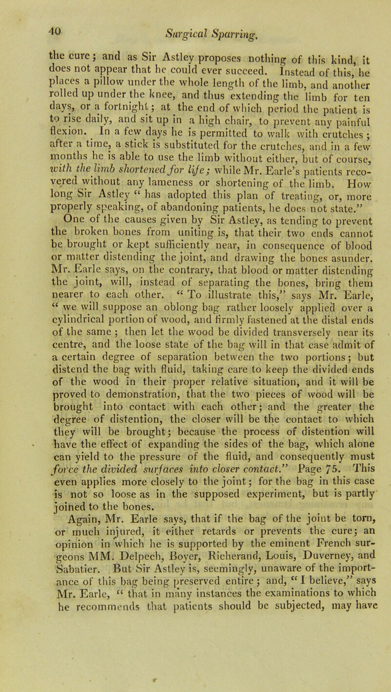 the cure; and as Sir Astley proposes nothing of this kind, it does not appear that he could ever succeed. Instead of this, he places a pillow under the whole length of the limb, and another rolled up under the knee, and thus extending the limb for ten days, or a fortnight; at the end of which period the patient is to rise daily, and sit up in a high chair, to prevent any painful flexion. In a few days he is permitted to walk with crutches ; after a time, a stick is substituted for the crutches, and in a few months he is able to use the limb without either, but of course, with the limb shortened for lije; while Mr. Earle’s patients reco- vered without any lameness or shortening of the limb. How long Sir Astley ct has adopted this plan of treating, or, more properly speaking, of abandoning patients, he does not state.” One of the causes given by Sir Astley, as tending to prevent the broken bones from uniting is, that their two ends cannot be brought or kept sufficiently near, in consequence of blood or matter distending the joint, and drawing the bones asunder. Mr. Earle says, on the contrary, that blood or matter distending the joint, will, instead of separating the bones, bring them nearer to each other. “ To illustrate this,” says Mr. Earle, “ we will suppose an oblong bag rather loosely applied over a cylindrical portion of wood, and firmly fastened at the distal ends of the same ; then let the wood be divided transversely near its centre, and the loose state of the bag will in that ease admit of a certain degree of separation between the two portions; but distend the bag with fluid, taking care to keep the divided ends of the wood in their proper relative situation, and it will be proved to demonstration, that the two pieces of wood will be brought into contact with each other; and the greater the degree of distention, the closer will be the contact to which they will be brought; because the process of distention will have the effect of expanding the sides of the bag, which alone can yield to the pressure of the fluid, and consequently must force the divided surfaces into closer contact.” Page 75. This even applies more closely to the joint; for the bag in this case is not so loose as in the supposed experiment, but is partly joined to the bones. Again, Mr. Earle says, that if the bag of the joint be torn, or much injured, it either retards or prevents the cure; an opinion in which he is supported by the eminent French sur- geons MM. Delpech, Boyer, Richerand, Louis, Huverney, and Sabatier. But Sir Astley is, seemingly, unaware of the import- ance of this bag being preserved entire ; and, “ I believe,” says Mr. Earle, “ that in many instances the examinations to which he recommends that patients should be subjected, may have