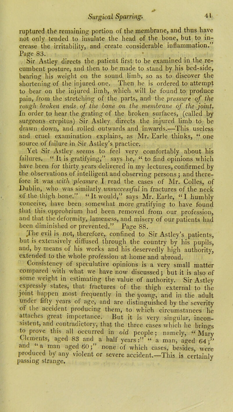 ruptured the remaining portion of the membrane, and thus have not only tended to insulate the head of the bone, but to in- crease the irritability, and create considerable inflammation.” Page 83. Sir Astley directs the patient first to be examined in the re- cumbent posture, and then to be made to stand by his bed-side, bearing his weight on the sound limb, so as to discover the shortening of the injured one. Then he is ordered to attempt to bear on the injured limb, which will be found to produce pain, from the stretching of the parts, and the pressure of the rough broken ends of the bone on the membrane of the joint. In order to hear the grating of the broken surfaces, (called by surgeons crepitus) Sir Astley directs the injured limb to be drawn down, and rolled outwards and inwards.—This useless and cruel examination explains, as Mr. Earle thinks, “ one source of failure in Sir Astley’s practice. Yet Sir Astley seems to feel very comfortably about his failures. “ It is gratifying,” says he, “ to find opinions which have been for thirty years delivered in my lectures, confirmed by the observations of intelligent and observing persons ; and there- fore it was with pleasure I read the cases of Mr. Colles, of Dublin, who was similarly unsuccessful in fractures of the neck of the thigh bone.” “It would,” says Mr. Earle, “I humbly conceive, have been somewhat more gratifying to have found that this opprobrium had been removed from our profession, and that the deformity, lameness, and misery of our patients had been diminished or prevented.” Page 88. .The evil is not, therefore, confined to Sir Astley’s patients, but is extensively diffused through the country by his pupils, and, by means of his works and his deservedly high authority, extended to the whole profession at home and abroad. Consistency of speculative opinions is a very small matter compared with what we have now discussed; but it is also of some weight in estimating the value of authority. Sir Astley expressly states, that fractures of the thigh external to the joint happen most frequently in the yomg, and in the adult under fifty years of age, and are distinguished by the severity of the accident producing them, to which circumstances he attaches great importance. Put it is very singular, incon- sistent, and contradictory, that the three cases which he brings to prove this all occurred in old people; namely, “Mary Clements, aged 83 and a half years:” “ a man, aged 64 •” and “a man aged 6*0;” none of which cases, besides, were produced by any violent or severe accident.—This is certainly passing strange. J