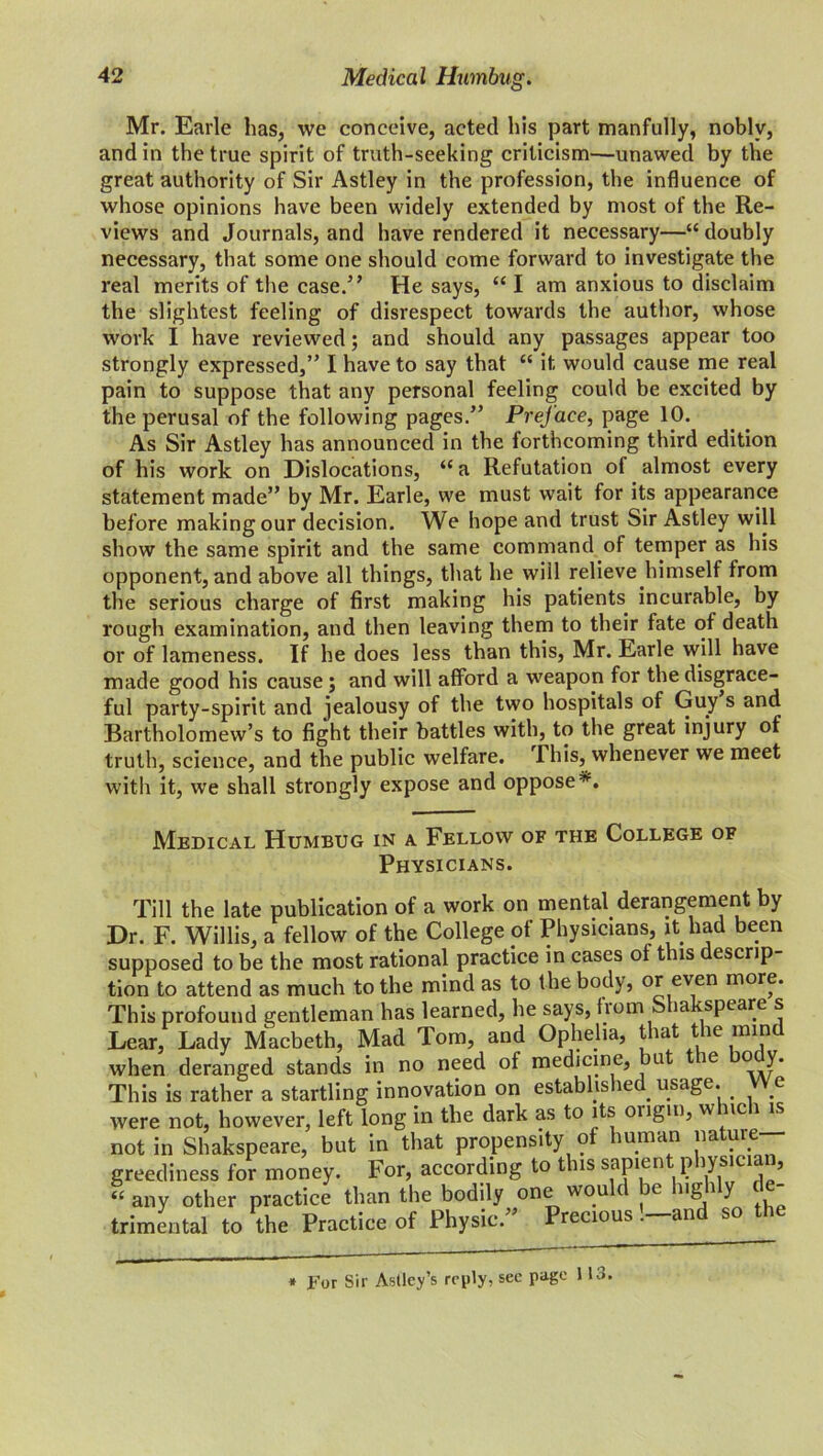 Mr. Earle has, we conceive, acted his part manfully, nobly, and in the true spirit of truth-seeking criticism—unawed by the great authority of Sir Astley in the profession, the influence of whose opinions have been widely extended by most of the Re- views and Journals, and have rendered it necessary—“ doubly necessary, that some one should come forward to investigate the real merits of the case.’’ He says, “ I am anxious to disclaim the slightest feeling of disrespect towards the author, whose work I have reviewed; and should any passages appear too strongly expressed,” I have to say that “ it would cause me real pain to suppose that any personal feeling could be excited by the perusal of the following pages.” Prej'ace, page 10. As Sir Astley has announced in the forthcoming third edition of his work on Dislocations, “a Refutation of almost every statement made” by Mr. Earle, we must wait for its appearance before making our decision. We hope and trust Sir Astley will show the same spirit and the same command of temper as his opponent, and above all things, that he will relieve himself from the serious charge of first making his patients incurable, by rough examination, and then leaving them to their fate of death or of lameness. If he does less than this, Mr. Earle will have made good his cause ; and will afford a weapon for the disgrace- ful party-spirit and jealousy of the two hospitals of Guy s and Bartholomew’s to fight their battles with, to the great injury of truth, science, and the public welfare. This, whenever we meet with it, we shall strongly expose and oppose*. Medical Humbug in a Fellow of the College of Physicians. Till the late publication of a work on mental derangement by Dr. F. Willis, a fellow of the College of Physicians, it had been supposed to be the most rational practice in cases of this descrip- tion to attend as much to the mind as to the body, or even more. This profound gentleman has learned, he says, from Shakspeare s Lear, Lady Macbeth, Mad Tom, and Ophelia, that the mind when deranged stands in no need of medicine, bu ie o y. This is rather a startling innovation on established usage. < We were not, however, left long in the dark as to its ongm, w nc 1 is not in Shakspeare, but in that propensity of human nature greediness for money. For, according to this sapient physician, “ any other practice than the bodily one wou e ng 1 y trimental to the Practice of Physic.” Precious '—and so the * For Sir Astley’s reply, see page 113