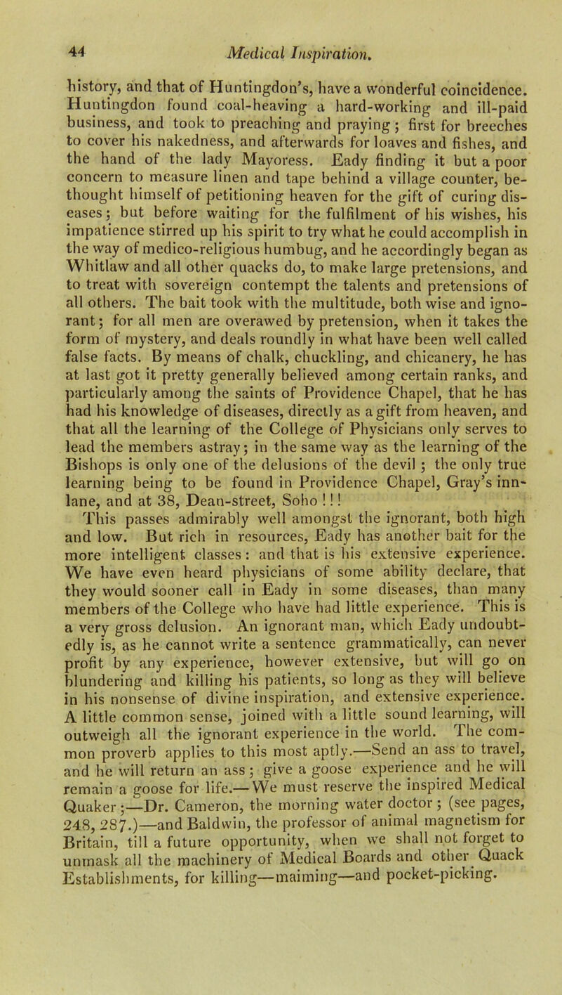 history, and that of Huntingdon’s, have a wonderful coincidence. Huntingdon found coal-heaving a hard-working and ill-paid business, and took to preaching and praying ; first for breeches to cover his nakedness, and afterwards for loaves and fishes, and the hand of the lady Mayoress. Eady finding it but a poor concern to measure linen and tape behind a village counter, be- thought himself of petitioning heaven for the gift of curing dis- eases; but before waiting for the fulfilment of his wishes, his impatience stirred up his spirit to try what he could accomplish in the way of medico-religious humbug, and he accordingly began as Whitlaw and all other quacks do, to make large pretensions, and to treat with sovereign contempt the talents and pretensions of all others. The bait took with the multitude, both wise and igno- rant; for all men are overawed by pretension, when it takes the form of mystery, and deals roundly in what have been well called false facts. By means of chalk, chuckling, and chicanery, he has at last got it pretty generally believed among certain ranks, and particularly among the saints of Providence Chapel, that he has had his knowledge of diseases, directly as a gift from heaven, and that all the learning of the College of Physicians only serves to lead the members astray; in the same way as the learning of the Bishops is only one of the delusions of the devil ; the only true learning being to be found in Providence Chapel, Gray’s inn- lane, and at 38, Dean-street, Soho !!! This passes admirably well amongst the ignorant, both high and low. But rich in resources, Eady has another bait for the more intelligent classes: and that is his extensive experience. We have even heard physicians of some ability declare, that they would sooner call in Eady in some diseases, than many members of the College who have had little experience. This is a very gross delusion. An ignorant man, which Eady undoubt- edly is, as he cannot write a sentence grammatically, can never profit by any experience, however extensive, but will go on blundering and killing his patients, so long as they will believe in his nonsense of divine inspiration, and extensive experience. A little common sense, joined with a little sound learning, will outweigh all the ignorant experience in the world. The com- mon proverb applies to this most aptly.—Send an ass to travel, and he will return an ass; give a goose experience and he will remain a goose for life.— We must reserve the inspired Medical Quaker ;—Dr. Cameron, the morning water doctor ; (see pages, 248, 287.)—and Baldwin, the professor of animal magnetism lor Britain, till a future opportunity, when we shall not forget to unmask all the machinery ot Medical Boards and other Quack Establishments, for killing—maiming—and pocket-picking.