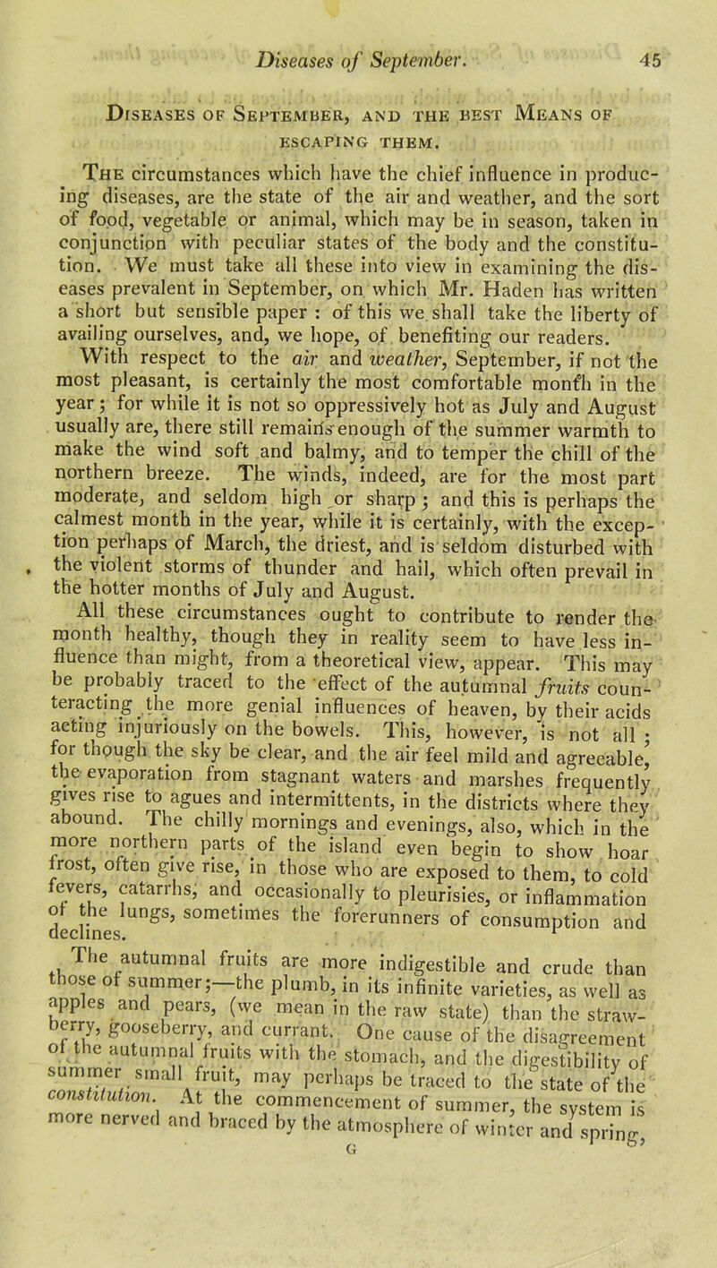 Diseases of September, and the best Means of ESCAPING THEM. The circumstances which have the chief influence in produc- ing diseases, are the state of the air and weather, and the sort of food, vegetable or animal, which may be in season, taken in conjunction with peculiar states of the body and the constitu- tion. We must take all these into view in examining the dis- eases prevalent in September, on which Mr. Haden has written a short but sensible paper : of this we shall take the liberty of availing ourselves, and, we hope, of benefiting our readers. With respect to the air and weather, September, if not the most pleasant, is certainly the most comfortable mont'h in the year; for while it is not so oppressively hot as July and August usually are, there still remairfs enough of the summer warmth to make the wind soft and balmy, and to temper the chill of the northern breeze. The winds, indeed, are for the most part moderate, and seldom high or sharp ; and this is perhaps the calmest month in the year, while it is certainly, with the excep- tion perhaps of March, the driest, and is seldom disturbed with the violent storms of thunder and hail, which often prevail in the hotter months of July and August. All these circumstances ought to contribute to render the month healthy, though they in reality seem to have less in- fluence than might, from a theoretical view, appear. This may be probably traced to the effect of the autumnal fruits coun- teracting the more genial influences of heaven, by their acids acting injuriously on the bowels. This, however, is not all • for though the sky be clear, and the air feel mild and agreeable' the evaporation from stagnant waters and marshes frequently gives use to agues and intermittents, in the districts where they abound. The chilly'mornings and evenings, also, which in the more northern parts of the island even begin to show hoar rost, often give rise, in those who are exposed to them, to cold fevers, catarrhs, and occasionally to pleurisies, or inflammation of the lungs, sometimes the forerunners of consumption and The autumnal fruits are more indigestible and crude than those of summer;—the plumb, in its infinite varieties, as well as apples and pears, (we mean in the raw state) than the straw- berry, gooseberry, and currant. One cause of the disagreement of the autumnal fruits with the stomach, and the digestibility of summer small fruit, may perhaps be traced to the state o/the constitution At the commencement of summer, the system is more nerved and braced by the atmosphere of winter and spring, G