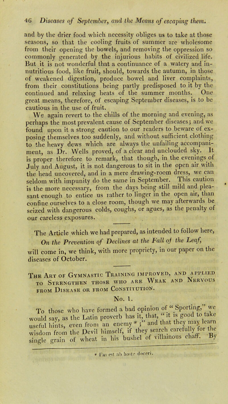 and by the drier food which necessity obliges us to take at those seasons, so that the cooling fruits of summer are wholesome from their opening the bowels, and removing the oppression so commonly generated by the injurious habits of civilized life. But it is not wonderful that a continuance of a watery and in- nutritious food, like fruit, should, towards the autumn, in those of weakened digestion, produce bowel and liver complaints, from their constitutions being partly predisposed to it by the continued and relaxing heats of the summer months. One great means, therefore, of escaping September diseases, is to be cautious in the use of fruit. We again revert to the chills of the morning and evening, as perhaps the most prevalent cause of September diseases; and we found upon it a strong caution to our readers to beware of ex- posing themselves too suddenly, and without sufficient clothing to the heavy dews which are always the unfailing accompani- ment, as Dr. Wells proved, of a clear and unclouded sky. It is proper therefore to remark, that though, in the evenings of July and August, it is not dangerous to sit in the open air with the head uncovered, and in a mere drawing-room dress, we can seldom with impunity do the same in September. This caution is the more necessary, from the days being still mild and plea- sant enough to entice us rather to linger in the open air, than confine ourselves to a close room, though we may afterwards be seized with dangerous colds, coughs, or agues, as the penalty of our careless exposures. The Article which we had prepared, as intended to follow here, On the Prevention of Declines at the fall oj the Leaf, will come in, we think, with more propriety, in our paper on the diseases of October. The Art of Gymnastic Training improved, and applied to Strengthen those who are Weak and Nervous from Disease or from Constitution. No. 1. To those who have formed a bad opinion of “ Sporting, we would say, as the Latin proverb lias it, that, “ it is good to take useful hints, even from an enemy * and that they may le n wisdom from the Devil himself, rf they search carefu ly for single grain of wheat in his bushel of villainous chaff. By * Fas est all hostf* (inceri.