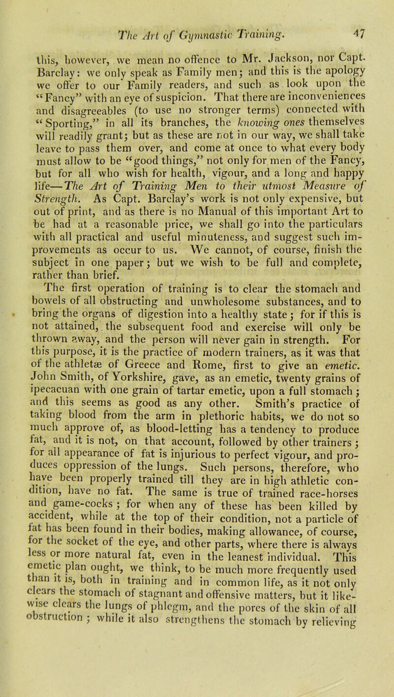 this, however, we mean no offence to Mr. Jackson, nor Gapt. Barclay: we only speak as Family men; and this is the apology we offer to our Family readers, and such as look upon the <£ Fancy” with an eye of suspicion. That there are inconveniences and disagreeables (to use no stronger terms) connected with “ Sporting,” in all its branches, the knowing ones themselves will readily grant; but as these are not in our way, we shall take leave to pass them over, and come at once to what every body must allow to be “good things,” not only for men of the Fancy, but for all who wish for health, vigour, and a long and happy life—The Art of Training Men to their utmost Measure of Strength. As Capt. Barclay’s work is not only expensive, but out of print, and as there is no Manual of this important Art to be had at a reasonable price, we shall go into the particulars with all practical and useful minuteness, and suggest such im- provements as occur to us. We cannot, of course, finish the subject in one paper; but we wish to be full and complete, rather than brief. The first operation of training is to clear the stomach and bowels of all obstructing and unwholesome substances, and to bring the organs of digestion into a healthy state; for if this is not attained, the subsequent food and exercise will only be thrown away, and the person will never gain in strength. For this purpose, it is the practice of modern trainers, as it was that of the athletse of Greece and Rome, first to give an emetic. John Smith, of Yorkshire, gave, as an emetic, twenty grains of ipecacuan with one grain of tartar emetic, upon a full stomach ; and this seems as good as any other. Smith’s practice of taking blood from the arm in plethoric habits, we do not so much approve of, as blood-letting has a tendency to produce fat, and it is not, on that account, followed by other trainers ; for all appearance of fat is injurious to perfect vigour, and pro- duces oppression of the lungs. Such persons, therefore, who have been properly trained till they are in high athletic con- dition, have no fat. The same is true of trained race-horses and game-cocks ; for when any of these has been killed by accident, while at the top of their condition, not a particle of fat has been found in their bodies, making allowance, of course, for the socket of the eye, and other parts, where there is always less or more natural fat, even in the leanest individual. This emetic plan ought, we think, to be much more frequently used than it is, both in training and in common life, as it not only clears the stomach of stagnant and offensive matters, but it like- wise clears the lungs of phlegm, and the pores of the skin of all obstruction ; while it also strengthens the stomach by relieving