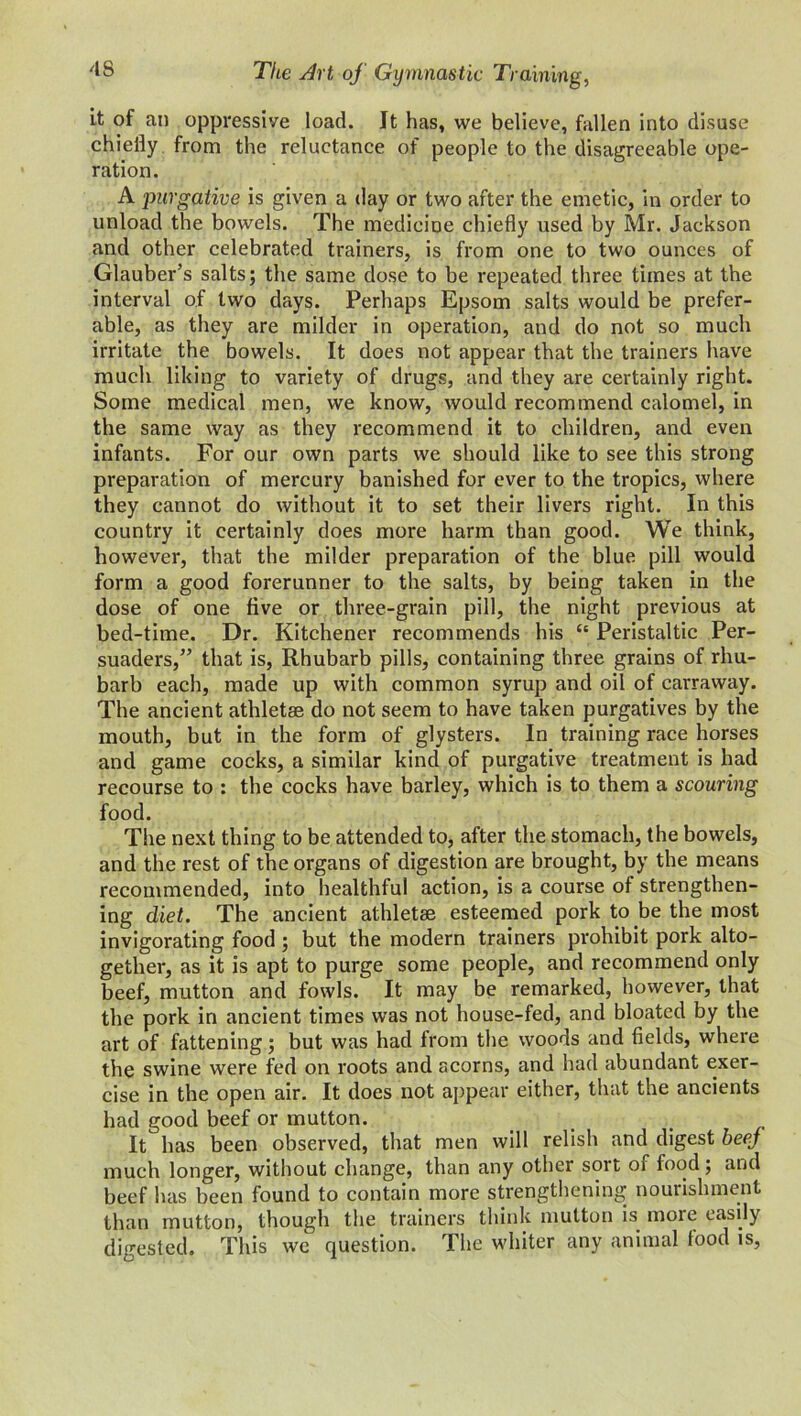 it of an oppressive load. It has, we believe, fallen into disuse chiefly from the reluctance of people to the disagreeable ope- ration. A purgative is given a day or two after the emetic, in order to unload the bowels. The medicine chiefly used by Mr. Jackson and other celebrated trainers, is from one to two ounces of Glauber’s salts; the same dose to be repeated three times at the interval of two days. Perhaps Epsom salts would be prefer- able, as they are milder in operation, and do not so much irritate the bowels. It does not appear that the trainers have much liking to variety of drugs, and they are certainly right. Some medical men, we know, would recommend calomel, in the same way as they recommend it to children, and even infants. For our own parts we should like to see this strong preparation of mercury banished for ever to the tropics, where they cannot do without it to set their livers right. In this country it certainly does more harm than good. We think, however, that the milder preparation of the blue pill would form a good forerunner to the salts, by being taken in the dose of one five or three-grain pill, the night previous at bed-time. Dr. Kitchener recommends his <e Peristaltic Per- suaders,” that is, Rhubarb pills, containing three grains of rhu- barb each, made up with common syrup and oil of carraway. The ancient athletae do not seem to have taken purgatives by the mouth, but in the form of glysters. In training race horses and game cocks, a similar kind of purgative treatment is had recourse to : the cocks have barley, which is to them a scouring food. The next thing to be attended to, after the stomach, the bowels, and the rest of the organs of digestion are brought, by the means recommended, into healthful action, is a course of strengthen- ing diet. The ancient athletae esteemed pork to be the most invigorating food ; but the modern trainers prohibit pork alto- gether, as it is apt to purge some people, and recommend only beef, mutton and fowls. It may be remarked, however, that the pork in ancient times was not house-fed, and bloated by the art of fattening; but was had from the woods and fields, where the swine were fed on roots and acorns, and had abundant exer- cise in the open air. It does not appear either, that the ancients had good beef or mutton. It has been observed, that men will relish and digest beej much longer, without change, than any other soit oi food; and beef has been found to contain more strengthening nourishment than mutton, though the trainers think mutton is more easily digested. This we question. The whiter any animal food is,