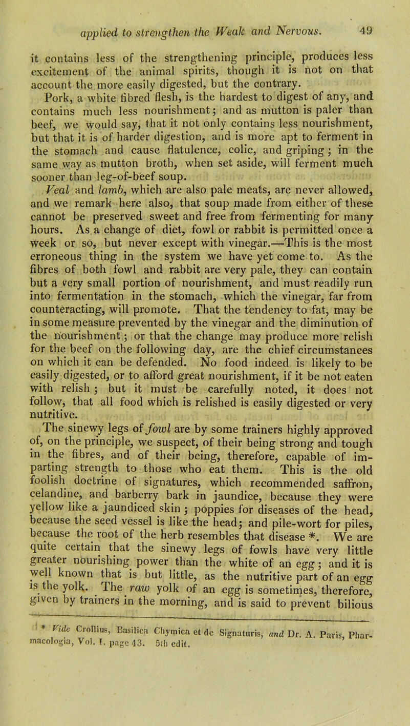 it contains less of the strengthening principle, produces less excitement of the animal spirits, though it is not on that account the more easily digested, but the contrary. Pork, a white tibred flesh, is the hardest to digest of any, and contains much less nourishment; and as mutton is paler than beef, we would say, that it not only contains less nourishment, but that it is of harder digestion, and is more apt to ferment in the stomach and cause flatulence, colic, and griping; in the same way as mutton broth, when set aside, will ferment much sooner than leg-of-beef soup. Veal and lamb, which are also pale meats, are never allowed, and we remark here also, that soup made from either of these cannot be preserved sweet and free from fermenting for many hours. As a change of diet, fowl or rabbit is permitted once a week or so, but never except with vinegar.—This is the most erroneous thing in the system we have yet come to. As the fibres of both fowl and rabbit are very pale, they can contain but a very small portion of nourishment, and must readily run into fermentation in the stomach, which the vinegar, far from counteracting, will promote. That the tendency to fat, may be in some measure prevented by the vinegar and the diminution of the nourishment; or that the change may produce more relish for the beef on the following day, are the chief circumstances on which it can be defended. No food indeed is likely to be easily digested, or to afford great nourishment, if it be not eaten with relish ; but it must be carefully noted, it does not follow, that all food which is relished is easily digested or very nutritive. The sinewy legs of fowl are by some trainers highly approved of, on the principle, we suspect, of their being strong and tough in the fibres, and of their being, therefore, capable of im- parting strength to those who eat them. This is the old foolish doctrine of signatures, which recommended saffron, celandine, and barberry bark in jaundice, because they were yellow like a jaundiced skin ; poppies for diseases of the head, because the seed vessel is like the head; and pile-wort for piles, because the root of the herb resembles that disease *. We are quite certain that the sinewy legs of fowls have very little greater nourishing power than the white of an egg; and it is well known that is but little, as the nutritive part of an egg is the yolk. The raw yolk of an egg is sometimes, therefore, given by trainers in the morning, and is said to prevent bilious Vide Crollius’ Basilica Cl.ymica et dc Signaturis, and Dr. A. Paris, Phar- macology, Vol. T. page 43. 5lh edit.