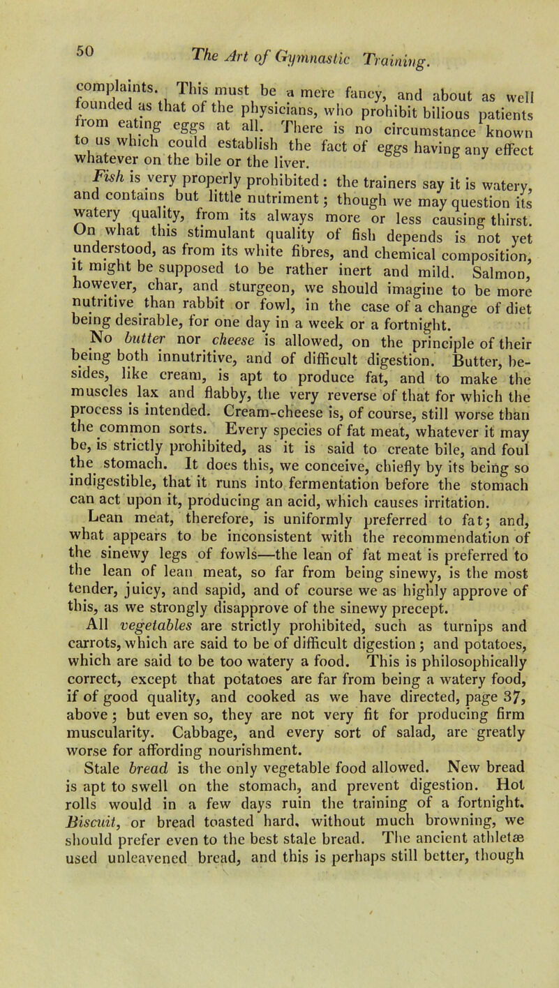 complaints. Tliis must be a mere fancy, and about as well ounded as that of the physicians, who prohibit bilious patients rom eating eggs at all. There is no circumstance known to us wh.ch could establish the fact of eggs having any effect whatever on the bile or the liver. Fish is very properly prohibited: the trainers say it is watery, and contains but little nutriment; though we may question its watery qua lty, from its always more or less causing thirst. On what this stimulant quality of fish depends is not yet un eistoo , as from its white fibres, and chemical composition, it might be supposed to be rather inert and mild. Salmon, however, char, and sturgeon, we should imagine to be more nutritive than rabbit or fowl, in the case of a change of diet being desirable, tor one day in a week or a fortnight. No butter nor cheese is allowed, on the principle of their being both innutritive, and of difficult digestion. Butter, be- sides, like cream, is apt to produce fat, and to make the muscles, lax and flabby, the very reverse of that for which the process is intended. Cream-cheese is, of course, still worse than the common sorts. Every species of fat meat, whatever it may be, is strictly prohibited, as it is said to create bile, and foul the stomach. It does this, we conceive, chiefly by its being so indigestible, that it runs into fermentation before the stomach can act upon it, producing an acid, which causes irritation. Lean meat, therefore, is uniformly preferred to fat; and, what appears to be inconsistent with the recommendation of the sinewy legs of fowls—the lean of fat meat is preferred to the lean of lean meat, so far from being sinewy, is the most tender, juicy, and sapid, and of course we as highly approve of this, as we strongly disapprove of the sinewy precept. All vegetables are strictly prohibited, such as turnips and carrots, which are said to be of difficult digestion; and potatoes, which are said to be too watery a food. This is philosophically correct, except that potatoes are far from being a watery food, if of good quality, and cooked as we have directed, page 37, above ; but even so, they are not very fit for producing firm muscularity. Cabbage, and every sort of salad, are greatly worse for affording nourishment. Stale bread is the only vegetable food allowed. New bread is apt to swell on the stomach, and prevent digestion. Hot rolls would in a few days ruin the training of a fortnight. Biscuit, or bread toasted hard, without much browning, we should prefer even to the best stale bread. The ancient athletae used unleavened bread, and this is perhaps still better, though