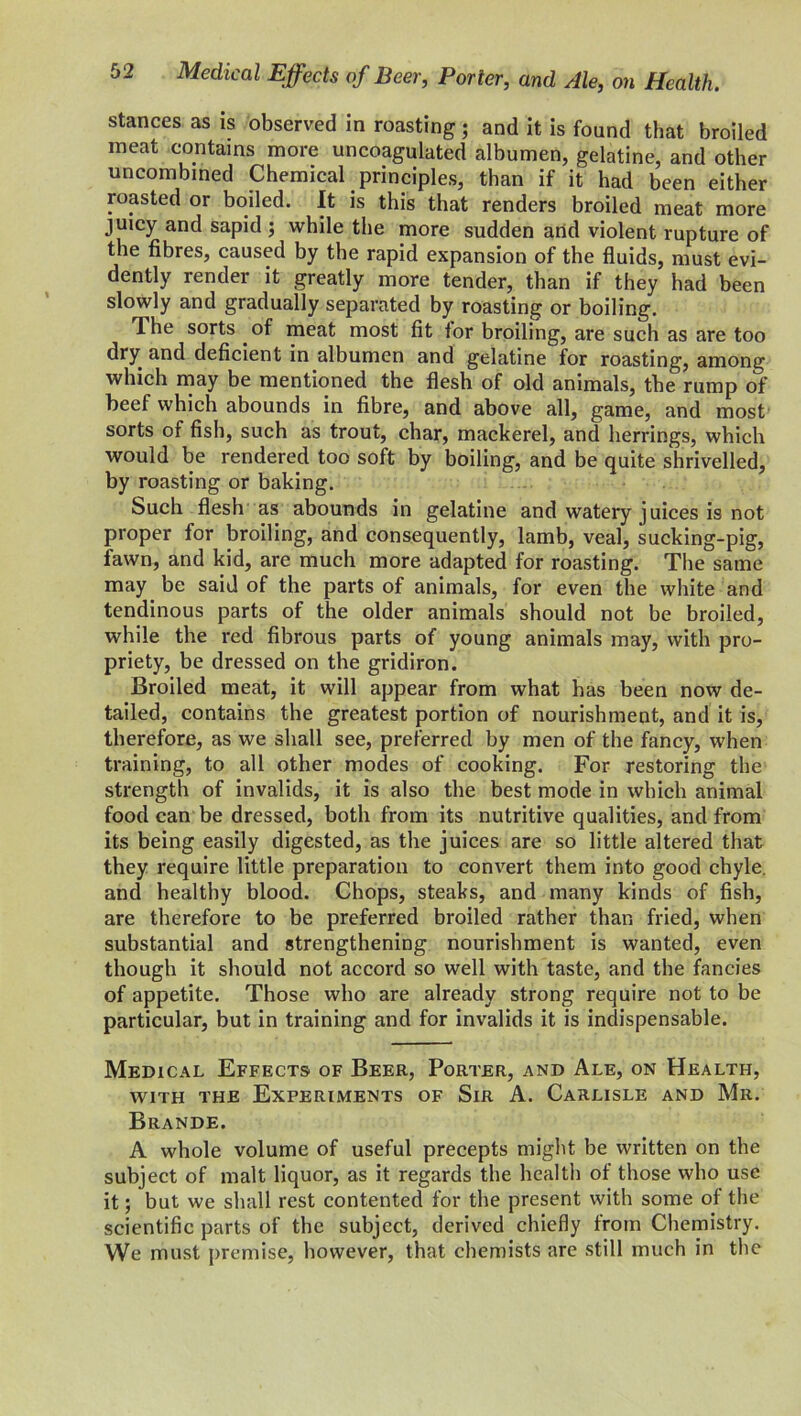 stances as is observed in roasting ; and it is found that broiled meat contains more uncoagulated albumen, gelatine, and other uncombined Chemical principles, than if it had been either roasted or boiled. It is this that renders broiled meat more juicy and sapid ; while the more sudden and violent rupture of the fibres, caused by the rapid expansion of the fluids, must evi- dently render it greatly more tender, than if they had been slowly and gradually separated by roasting or boiling. The sorts of meat most fit tor broiling, are such as are too dry and deficient in albumen and gelatine for roasting, among which may be mentioned the flesh of old animals, the rump of beef which abounds in fibre, and above all, game, and most sorts of fish, such as trout, char, mackerel, and herrings, which would be rendered too soft by boiling, and be quite shrivelled, by roasting or baking. Such flesh as abounds in gelatine and watery juices is not proper for broiling, and consequently, lamb, veal, sucking-pig, fawn, and kid, are much more adapted for roasting. The same may be said of the parts of animals, for even the white and tendinous parts of the older animals should not be broiled, while the red fibrous parts of young animals may, with pro- priety, be dressed on the gridiron. Broiled meat, it will appear from what has been now de- tailed, contains the greatest portion of nourishment, and it is, therefore, as we shall see, preferred by men of the fancy, when training, to all other modes of cooking. For restoring the strength of invalids, it is also the best mode in which animal food can be dressed, both from its nutritive qualities, and from its being easily digested, as the juices are so little altered that they require little preparation to convert them into good chyle, and healthy blood. Chops, steaks, and many kinds of fish, are therefore to be preferred broiled rather than fried, when substantial and strengthening nourishment is wanted, even though it should not accord so well with taste, and the fancies of appetite. Those who are already strong require not to be particular, but in training and for invalids it is indispensable. Medical Effects of Beer, Porter, and Ale, on Health, with the Experiments of Sir A. Carlisle and Mr. Brande. A whole volume of useful precepts might be written on the subject of malt liquor, as it regards the health of those who use it; but we shall rest contented for the present with some of the scientific parts of the subject, derived chiefly from Chemistry. We must premise, however, that chemists are still much in the