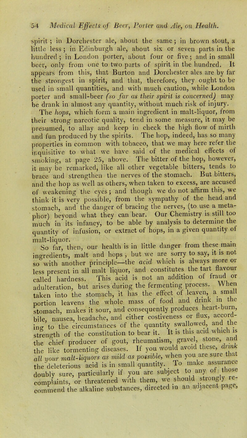 spirit ; in Dorchester ale, about the same ; in brown stout, a little less ; in Edinburgh ale, about six or seven parts in the hundred ; in London porter, about four or five; and in small beer, only from one to two parts of spirit in the hundred. It appears from this, that Burton and Dorchester ales are by far the strongest in spirit, and that, therefore, they ought to be used in small quantities, and with much caution, while London porter and small-beer (so far as tlieir spirit is concerned') may be drank in almost any quantity, without much risk of injury. The hops, which form a main ingredient in malt-liquor, from their strong narcotic quality, tend in some measure, it may be presumed, to allay and keep in check the high flow of mirth and fun produced by the spirits. The hop, indeed, has so many properties in common with tobacco, that we may here refer the inquisitive to what we have said of the medical effects of smoking, at page 25, above. The bitter of the hop, however, it may be remarked, like all other vegetable bitters, tends to brace and strengthen the nerves of the stomach. But bitters, and the hop as well as others, when taken to excess, are accused of weakening the eyes; and though we do not affirm this, we think it is very possible, from the sympathy of the head and stomach, and the danger of bracing the nerves, (to use a meta- phor) beyond what they can bear. Our Chemistry is still too much in its infancy, to be able by analysis to determine the quantity of infusion, or extract of hops, in a given quantity oi malt-liquor. So far, then, our health is in little danger from these main ingredients, malt and hops , but we are sorry to say, it is not so with another principle—the acid which is always more or less present in all malt liquor, and constitutes the tart flavour called hardness. This acid is not an addition of fraud or adulteration, but arises during the fermenting process. When taken into the stomach, it has the effect of leaven, a small portion leavens the whole mass of food and drink in the stomach, makes it sour, and consequently produces heart-burn, bile, nausea, headache, and either costiveness or flux, accord- ing- to the circumstances of the quantity swallowed, and the strength of the constitution to bear it. It is this acid which is the chief producer of gout, rheumatism, gravel, stone, and the like tormenting diseases. If you would avoid these, dun all your malt-liquors as mild as possible, when you are sure that the'deleterious acid is in small quantity. To make as*uiaIV doubly sure, particularly if you are subject to any of tho complaints, or threatened with them, we should strongly r - commend the alkaline substances, directed in an adjacent pag ,