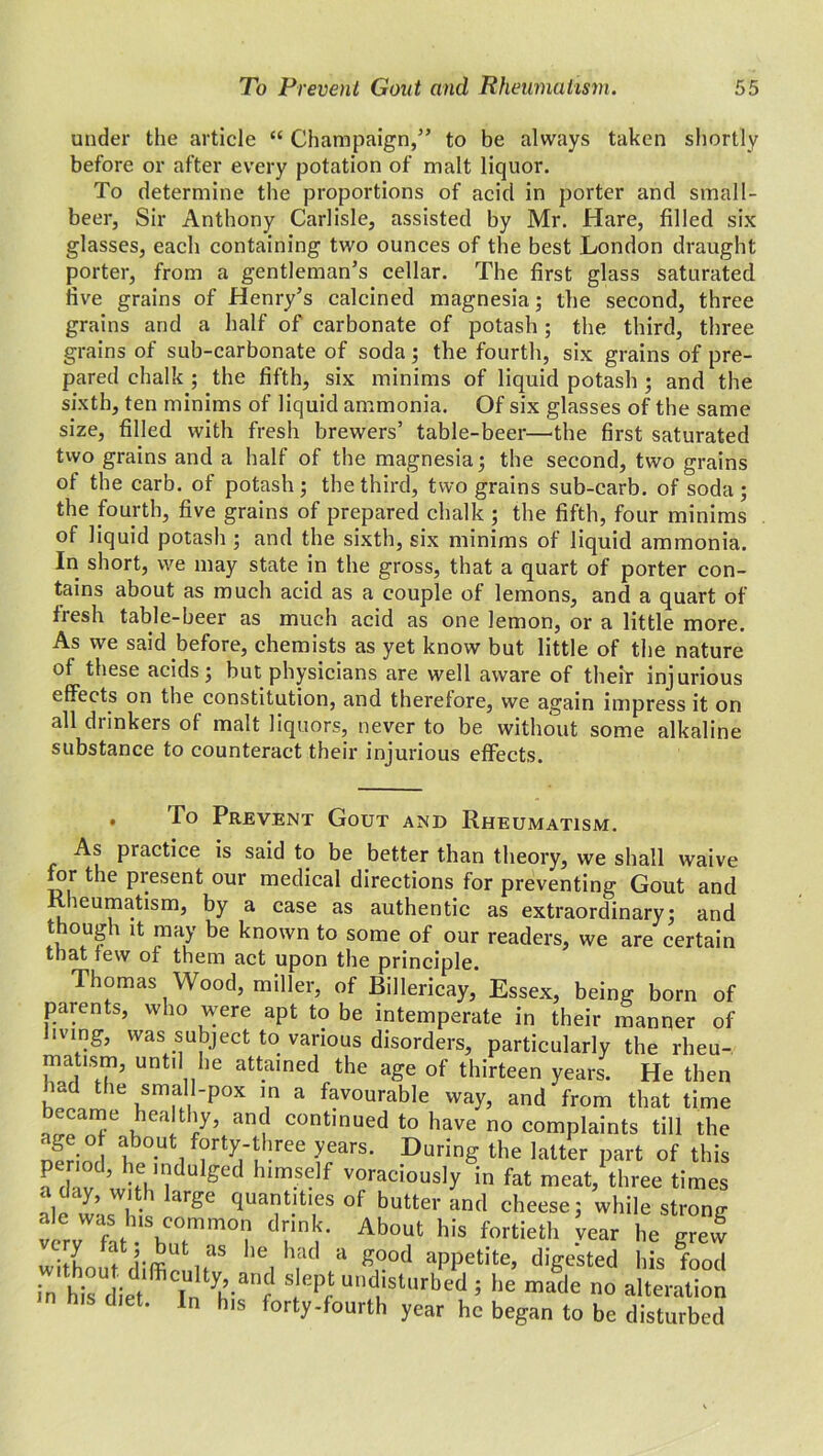 under the article “ Champaign,” to be always taken shortly before or after every potation of malt liquor. To determine the proportions of acid in porter and small- beer, Sir Anthony Carlisle, assisted by Mr. Hare, filled six glasses, each containing two ounces of the best London draught porter, from a gentleman’s cellar. The first glass saturated live grains of Henry’s calcined magnesia; the second, three grains and a half of carbonate of potash ; the third, three grains of sub-carbonate of soda; the fourth, six grains of pre- pared chalk ; the fifth, six minims of liquid potash ; and the sixth, ten minims of liquid ammonia. Of six glasses of the same size, filled with fresh brewers’ table-beer—'the first saturated two grains and a half of the magnesia; the second, two grains of the carb. of potash; the third, two grains sub-carb. of soda; the fourth, five grains of prepared chalk ; the fifth, four minims of liquid potash ; and the sixth, six minims of liquid ammonia. In short, we may state in the gross, that a quart of porter con- tains about as much acid as a couple of lemons, and a quart of fresh table-beer as much acid as one lemon, or a little more. As we said before, chemists as yet know but little of the nature of these acids; but physicians are well aware of their injurious effects on the constitution, and therefore, we again impress it on all drinkers of malt liquors, never to be without some alkaline substance to counteract their injurious effects. . To Prevent Gout and Rheumatism. As practice is said to be better than theory, we shall waive for the present our medical directions for preventing Gout and Rheumatism, by a case as authentic as extraordinary; and though it may be known to some of our readers, we are certain that few of them act upon the principle. Thomas Wood, miller, of Billericay, Essex, being born of parents, who were apt to be intemperate in their manner of living, was subject to various disorders, particularly the rlieu- matrsm, until he attained the age of thirteen years. He then had the small-pox in a favourable way, and from that time became healthy, and continued to have no complaints till the age o about forty-three years. During the latter part of this Tdav wbh11 ^ m- voraciousIy ^ fat meat, three times ale'I’Zl Ciuat.ltl,es of buttei- and cheese; while strong very fat- bI1 • Ab°f his fortieth -vear with t itaS le. bad a £00ti appetite, digested his food in his^iet StlePf UIldistl,rbed 5 be made no alteration diet. In his forty-fourth year he began to be disturbed