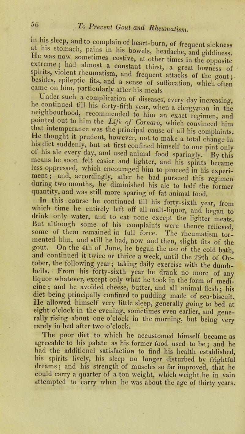 5(> in his sleep, and to complain of heart-burn, of frequent sickness He 11 ’ Pa'nS m h,S. b0Wels’ beadache, and giddiness. He was now sometimes costive, at other times in the opposite extieme ; had almost a constant thirst, a great lowness of spirits, violent rheumatism, and frequent attacks of the K0Uf. besides, epileptic fits, and a sense of suffocation, which often came on him, particularly after his meals Under such a complication of diseases, every day increasing, he continued till his forty-fifth year, when a clergyman in the neighbourhood, recommended to him an exact regimen, and pointed out to him the Life of Comoro, which convinced him that intemperance was the principal cause of all his complaints. He thought it prudent, however, not to make a total change in his diet suddenly, but at first confined himself to one pint only of his ale every day, and used animal food sparingly. By this means he soon felt easier and lighter, and his spirits became less oppressed, which encouraged him to proceed in his experi- ment; and, accordingly, after he had pursued this regimen during two months, he diminished his ale to half the former quantity, and was still more sparing of fat animal food. In this course he continued till his forty-sixth year from which time he entirely left off all malt-liquor, and began to drink only water, and to eat none except the lighter meats. But although some of his complaints were thence relieved, some of them remained in full force. The rheumatism tor- mented him, and still he had, now and then, slight fits of the gout. On the 4th of June, he began the use of the cold bath, and continued it twice or thrice a week, until the 29th of Oc- tober, the following year; taking daily exercise with the dumb- bells. From his forty-sixth year he drank no more of any liquor whatever, except only what he took in the form of medi- cine ; and he avoided cheese, butter, and all animal flesh; his diet being principally confined to pudding made of sea-biscuit. He allowed himself very little sleep, generally going to bed at eight o’clock in the evening, sometimes even earlier, and gene- rally rising about one o’clock in the morning, but being very rarely in bed after two o’clock. The poor diet to which he accustomed himself became as agreeable to his palate as his former food used to be ; and he had the additional satisfaction to find his health established, his spirits lively, his sleep no longer disturbed by frightful dreams; and his strength of muscles so far improved, that he could carry a quarter of a ton weight, which weight he in vain attempted to carry when he was about the age of thirty years.