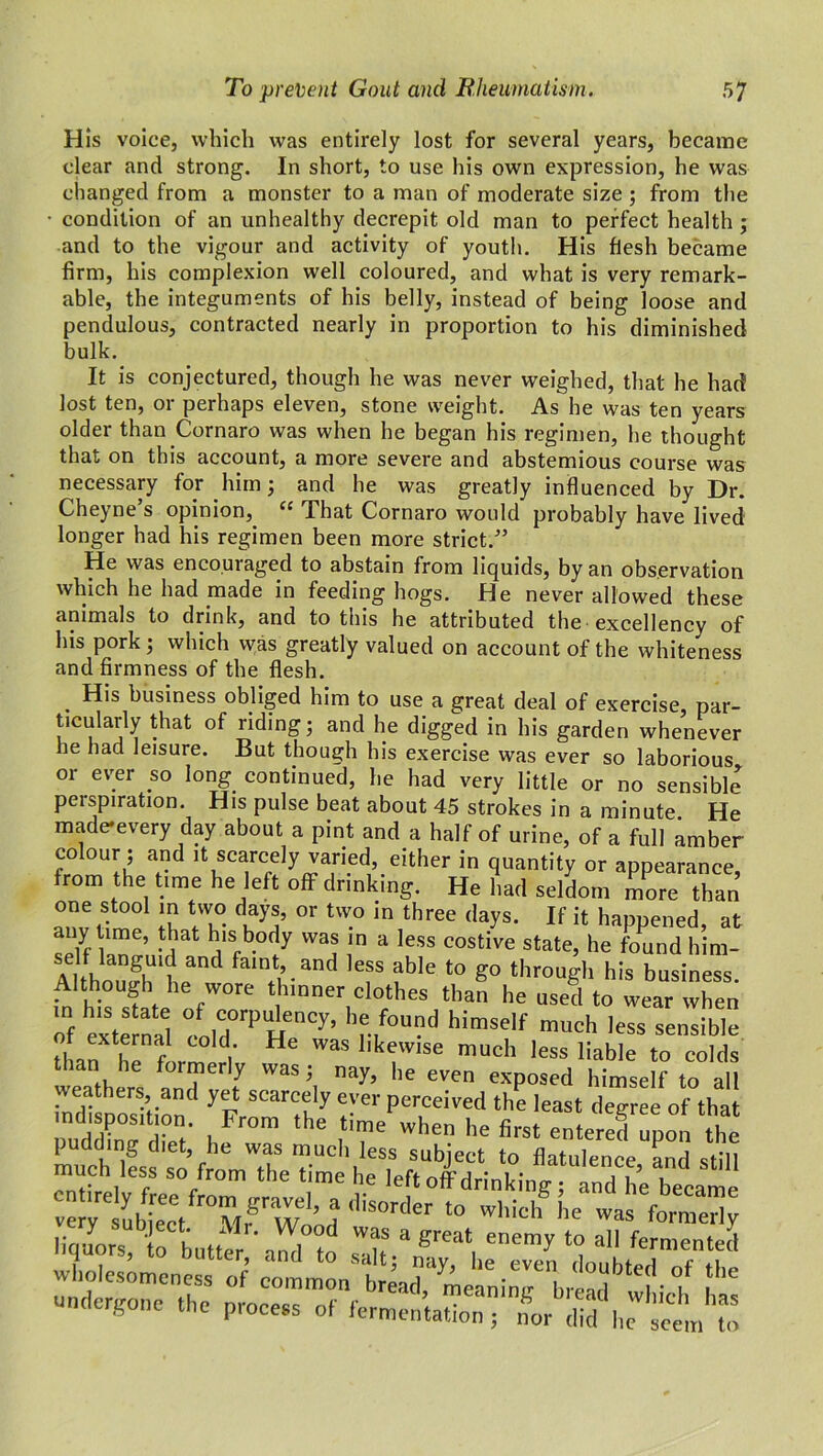 His voice, which was entirely lost for several years, became clear and strong. In short, to use his own expression, he was changed from a monster to a man of moderate size ; from the • condition of an unhealthy decrepit old man to perfect health ; and to the vigour and activity of youth. His flesh became firm, his complexion well coloured, and what is very remark- able, the integuments of his belly, instead of being loose and pendulous, contracted nearly in proportion to his diminished bulk. It is conjectured, though he was never weighed, that he had lost ten, or perhaps eleven, stone weight. As he was ten years older than Cornaro was when he began his regimen, he thought that on this account, a more severe and abstemious course was necessary for him; and he was greatly influenced by Dr. Cheyne’s opinion, “ That Cornaro would probably have lived longer had his regimen been more strict.” He was encouraged to abstain from liquids, by an observation which he had made in feeding hogs. He never allowed these animals to drink, and to this he attributed the excellency of his pork; which was greatly valued on account of the whiteness and firmness of the flesh. His business obliged him to use a great deal of exercise, par- ticularly that of riding; and he digged in his garden whenever he had leisure. But though his exercise was ever so laborious or ever .so long continued, he had very little or no sensible perspiration. His pulse beat about 45 strokes in a minute He made-every day about a pint and a half of urine, of a full amber colour; and it scarcely varied, either in quantity or appearance from the time he left off drinking. He had seldom more than one stool in two days, or two in three days. If it happened, at any time, that his body was in a less costive state, he found him- A tho^fh'he3^ a'n‘|’.and lefS ?ble t0 K° throuSl1 h's business. Although he wore thinner clothes than he used to wear when onf external colh?./ou?d hi™elf much less sensible than ^ f ' He Was llkewise much less liable to colds than he formerly was; nay, he even exposed himself to all weathers and yet scarcely ever perceived the least degree of that md.sp^.tmn From the time when he first entered upon ^The 1 mg diet, he was much less subject to flatulence and still much 1 ess so from the time he left off drinking ; and he became verylubfect ^i^Wood <llS°rder to which he wa* formerly