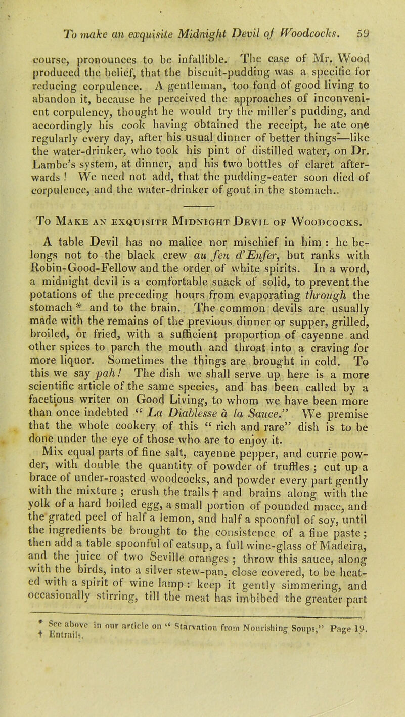 course, pronounces to be infallible. The case of Mr. Wood produced the belief, that the biscuit-pudding was a specific for reducing corpulence. A gentleman, too fond of good living to abandon it, because he perceived the approaches of inconveni- ent corpulency, thought he would try the miller’s pudding, and accordingly his cook having obtained the receipt, he ate one regularly every day, after his usual dinner of better things—like the water-drinker, who took his pint of distilled water, on Dr. Lambe’s system, at dinner, and his two bottles of claret after- wards ! We need not add, that the pudding-eater soon died of corpulence, and the water-drinker of gout in the stomach.. To Make an exquisite Midnight Devil of Woodcocks. A table Devil has no malice nor mischief in him : he be- longs not to the black crew au feu d’Enfer, but ranks with Robin-Good-Fellow and the order of white spirits. In a word, a midnight devil is a comfortable snack of solid, to prevent the potations of the preceding hours from evaporating through the stomach * and to the brain. The common devils are usually made with the remains of the previous dinner or supper, grilled, broiled, or fried, with a sufficient proportion of cayenne and other spices to parch the mouth and thro,at into a craving for more liquor. Sometimes the things are brought in cold. To this we say pah! The dish we shall serve up here is a more scientific article of the same species, and has been called by a facetious writer on Good Living, to whom we have been more than once indebted “ La Diablesse a la Sauce” We premise that the whole cookery of this “ rich and rare” dish is to be done under the eye of those who are to enjoy it. Mix equal parts of fine salt, cayenne pepper, and currie pow- der, with double the quantity of powder of truffles ; cut up a brace of under-roasted woodcocks, and powder every part gently with the mixture ; crush the trails f and brains along with the yolk of a hard boiled egg, a small portion of pounded mace, and the grated peel of half a lemon, and half a spoonful of soy, until the ingredients be brought to the consistence of a fine paste ; then add a table spoonful of catsup, a full wine-glass of Madeira, and the juice ot two Seville oranges ; throw this sauce, along with the birds, into a silver stew-pan, close covered, to be heat- ed with a spirit ot wine lamp : keep it gently simmering, and occasionally stirring, till the meat has imbibed the greater part * See above in our article on “ Starvation from Nourishing Soups,” Page 19. + Entrails. ”