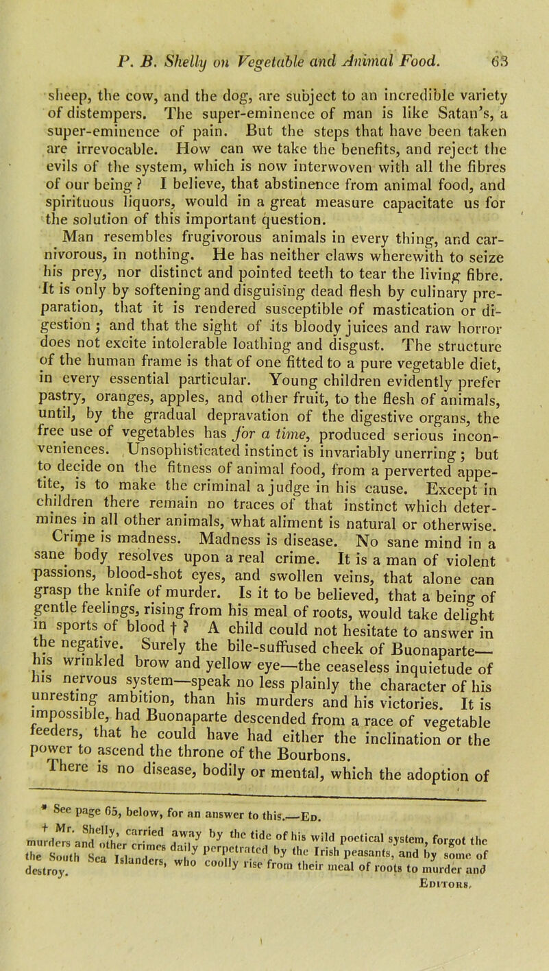 sheep, the cow, and the dog, are subject to an incredible variety of distempers. The super-eminence of man is like Satan’s, a super-eminence of pain. But the steps that have been taken are irrevocable. How can we take the benefits, and reject the evils of the system, which is now interwoven with all the fibres of our being ? I believe, that abstinence from animal food, and spirituous liquors, would in a great measure capacitate us for the solution of this important question. Man resembles frugivorous animals in every thing, and car- nivorous, in nothing. He has neither claws wherewith to seize his prey, nor distinct and pointed teeth to tear the living fibre. It is only by softening and disguising dead flesh by culinary pre- paration, that it is rendered susceptible of mastication or di- gestion ; and that the sight of its bloody juices and raw horror does not excite intolerable loathing and disgust. The structure of the human frame is that of one fitted to a pure vegetable diet, in every essential particular. Young children evidently prefer pastry, oranges, apples, and other fruit, to the flesh of animals, until, by the gradual depravation of the digestive organs, the free, use of vegetables has for a time, produced serious incon- veniences. Unsophisticated instinct is invariably unerring ; but to decide on the fitness of animal food, from a perverted appe- tite, is to make the criminal a judge in his cause. Except in children there remain no traces of that instinct which deter- mines in all other animals, what aliment is natural or otherwise. Crime is madness. Madness is disease. No sane mind in a sane body resolves upon a real crime. It is a man of violent passions, blood-shot eyes, and swollen veins, that alone can grasp the knife of.murder. Is it to be believed, that a being of gentle feelings, rising from his meal of roots, would take delight in sports.of blood f ? A child could not hesitate to answer in the negative. Surely the bile-suffused cheek of Buonaparte— his wrinkled brow and yellow eye—the ceaseless inquietude of his nervous system—speak no less plainly the character of his unresting ambition, than his murders and his victories. It is impossible, had Buonaparte descended from a race of vegetable feeders, that he could have had either the inclination or the power to ascend the throne of the Bourbons. I here is no disease, bodily or mental, which the adoption of See page 05, below, for an answer to this. 'Ed. murders ancl'othC'ir.ne^ f'/'ly hy tl,e t,de of his wild poetical system, forgot the the South Sr i i i r'mes da'*y perpetrated by the Irish peasants, and by some of do',;.. “ Ma”dS' c°°y Ti» f>” *'* -cal Of root. ,o mlSanl Editors,