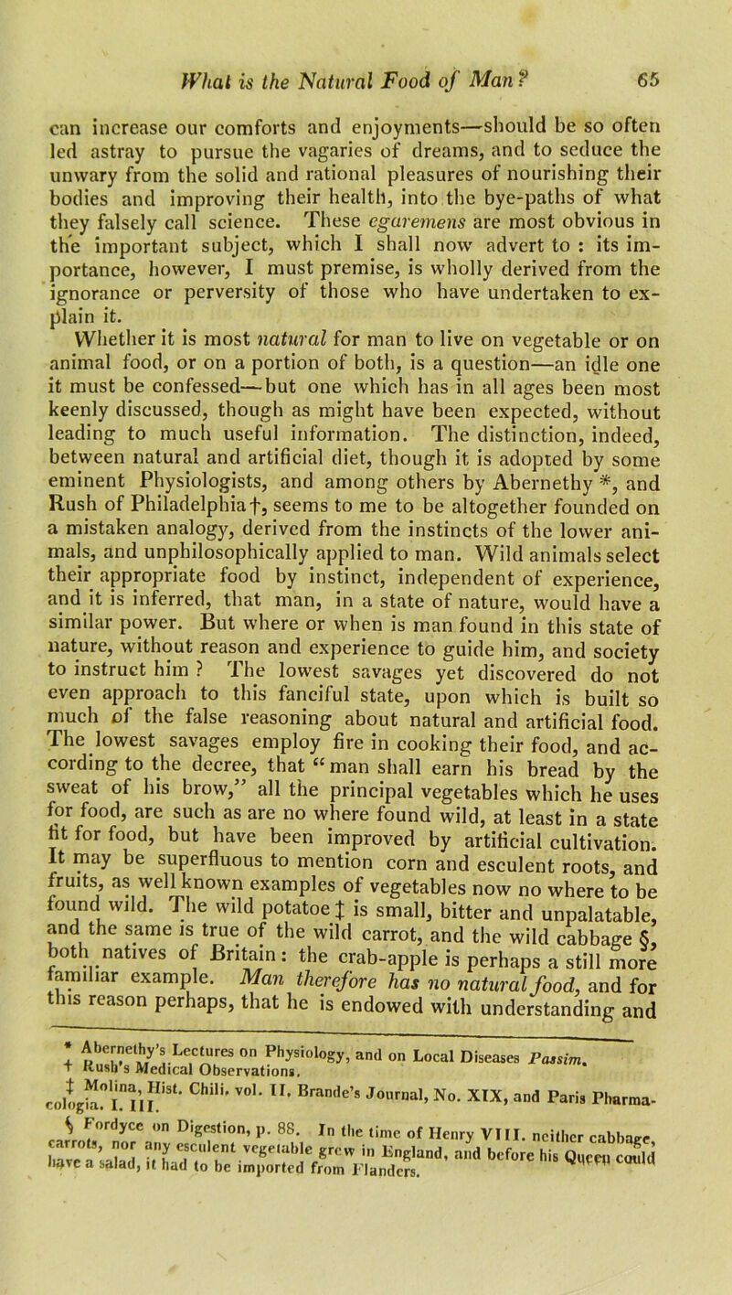 can increase our comforts and enjoyments—should be so often led astray to pursue the vagaries of dreams, and to seduce the unwary from the solid and rational pleasures of nourishing their bodies and improving their health, into the bye-paths of what they falsely call science. These egaremens are most obvious in the important subject, which I shall now advert to : its im- portance, however, I must premise, is wholly derived from the ignorance or perversity of those who have undertaken to ex- plain it. Whether it is most natural for man to live on vegetable or on animal food, or on a portion of both, is a question—an idle one it must be confessed—but one which has in all ages been most keenly discussed, though as might have been expected, without leading to much useful information. The distinction, indeed, between natural and artificial diet, though it is adopted by some eminent Physiologists, and among others by Abernethy *, and Rush of Philadelphiaf, seems to me to be altogether founded on a mistaken analogy, derived from the instincts of the lower ani- mals, and unphilosophically applied to man. Wild animals select their appropriate food by instinct, independent of experience, and it is inferred, that man, in a state of nature, would have a similar power. But where or when is man found in this state of nature, without reason and experience to guide him, and society to instruct him ? The lowest savages yet discovered do not even approach to this fanciful state, upon which is built so much of the false reasoning about natural and artificial food. The lowest savages employ fire in cooking their food, and ac- cording to the decree, that “ man shall earn his bread by the sweat of his brow,5’ all the principal vegetables which he uses for food, are such as are no where found wild, at least in a state ht for food, but have been improved by artificial cultivation. It may be superfluous to mention corn and esculent roots, and fruits, as well known examples of vegetables now no where to be found wild. The wild potatoe} is small, bitter and unpalatable, and the same is true of the wild carrot, and the wild cabbage 5, both natives of Britain: the crab-apple is perhaps a still more familiar example. Man therefore has no natural food, and for this reason perhaps, that he is endowed with understanding and * Abernethy’s Lectures on Physiology, and on Local Diseases Passim. + Kush's Medical Observations. cologha!* i” 11LiSt” ChilK V01’ lI’ Brande’s Journal, No. XIX, and Paris Pharma- ^ lordyce on Digestion, p. 88. In the time of Henry VIII. neither cabbage TavTffZ an e,SCUllnt Vege‘ablc grcvv in ^Kland, and before his Quw, could have a salad, it had to be imported from Flanders.