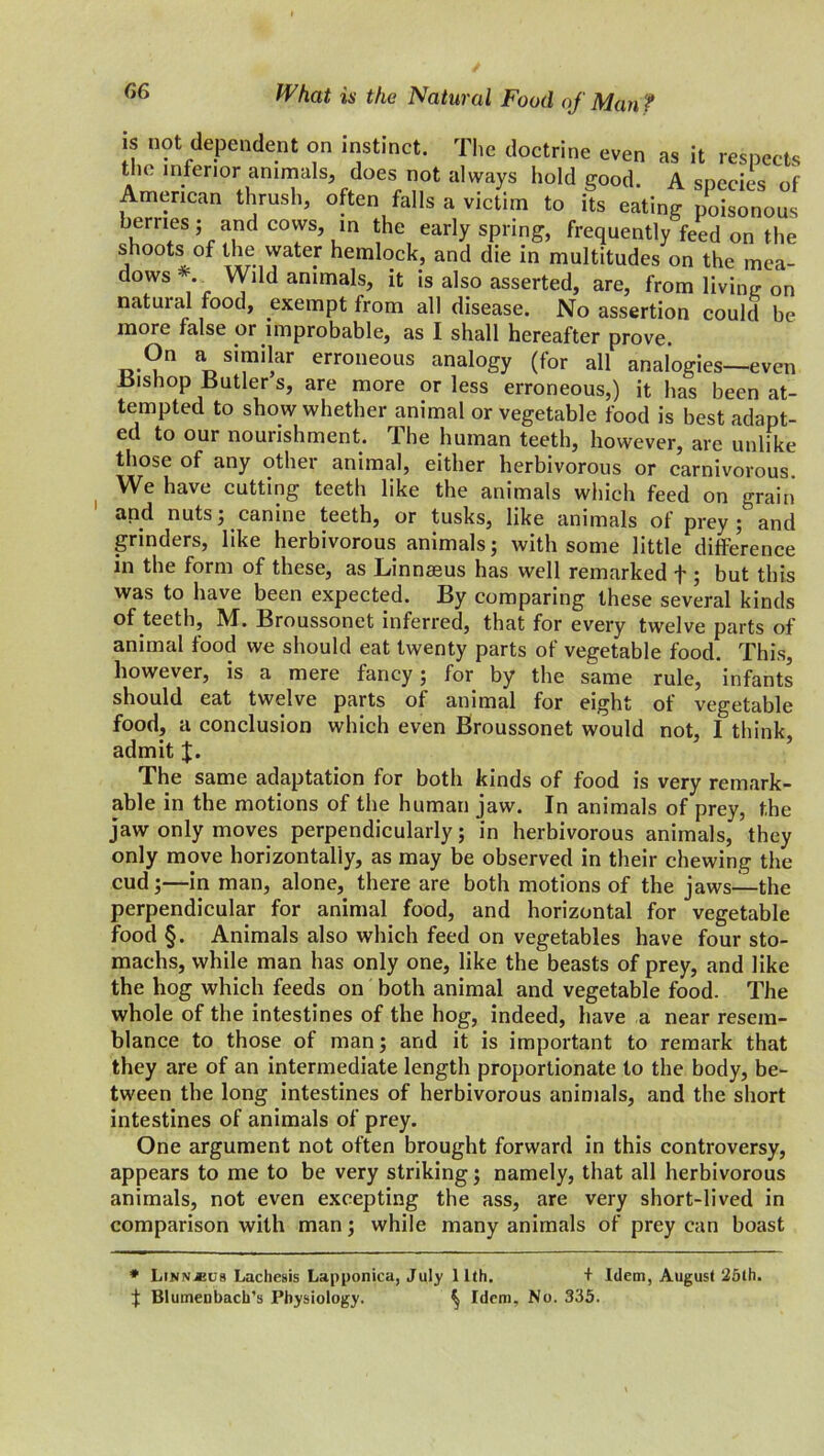 is not dependent on instinct. The doctrine even as it respects the inferior animals, does not always hold good. A species of American thrush, often falls a victim to its eating poisonous berries; and cows in the early spring, frequently feed on the shoots of the water hemlock, and die in multitudes on the mea- dows Wild animals, it is also asserted, are, from living on natuial food, exempt from all disease. No assertion could be more false or improbable, as I shall hereafter prove. On a similar erroneous analogy (for all analogies—even Bishop Butler s, are more or less erroneous,) it has been at- tempted to show whether animal or vegetable food is best adapt- ed to our nourishment. The human teeth, however, are unlike those of any other animal, either herbivorous or carnivorous We have cutting teeth like the animals which feed on grain and nuts; canine teeth, or tusks, like animals of prey ; and grinders, like herbivorous animals; with some little difference in the form of these, as Linnasus has well remarked f ; but this was to have been expected. By comparing these several kinds of teeth, M. Broussonet inferred, that for every twelve parts of animal food we should eat twenty parts of vegetable food. This, however, is a mere fancy; for by the same rule, infants should eat twelve parts of animal for eight of vegetable food, a conclusion which even Broussonet would not, I think admit The same adaptation for both kinds of food is very remark- able in the motions of the human jaw. In animals of prey, the jaw only moves perpendicularly; in herbivorous animals, they only move horizontally, as may be observed in their chewing the cud;—in man, alone, there are both motions of the jaws—the perpendicular for animal food, and horizontal for vegetable food §. Animals also which feed on vegetables have four sto- machs, while man has only one, like the beasts of prey, and like the hog which feeds on both animal and vegetable food. The whole of the intestines of the hog, indeed, have a near resem- blance to those of man; and it is important to remark that they are of an intermediate length proportionate to the body, be- tween the long intestines of herbivorous animals, and the short intestines of animals of prey. One argument not often brought forward in this controversy, appears to me to be very striking; namely, that all herbivorous animals, not even excepting the ass, are very short-lived in comparison with man; while many animals of prey can boast * Lin\*us Lachesis Lapponica, July 11th. f Blumenbach’s Physiology. ^ Idem, + Idem, August 25th. No. 335.