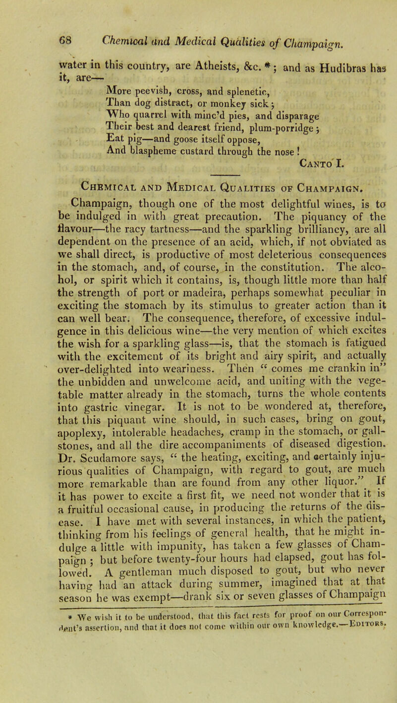 water in this country, are Atheists, &c. *; and as Hudibras has it, are— More peevish, cross, and splenetic, Than dog distract, or monkey sick j Who quarrel with minc’d pies, and disparage Their best and dearest friend, plum-porridge ; Eat pig—and goose itself oppose, And blaspheme custard through the nose! Canto I. Chemical and Medical Qualities of Champaign. Champaign, though one of the most delightful wines, is to be indulged in with great precaution. The piquancy of the flavour—the racy tartness—and the sparkling brilliancy, are all dependent on the presence of an acid, which, if not obviated as we shall direct, is productive of most deleterious consequences in the stomach, and, of course, in the constitution. The alco- hol, or spirit which it contains, is, though little more than half the strength of port or madeira, perhaps somewhat peculiar in exciting the stomach by its stimulus to greater action than it can well bear. The consequence, therefore, of excessive indul- gence in this delicious wine—the very mention of which excites the wish for a sparkling glass—is, that the stomach is fatigued with the excitement of its bright and airy spirit, and actually over-delighted into weariness. Then “ comes me crankin in” the unbidden and unwelcome acid, and uniting with the vege- table matter already in the stomach, turns the whole contents into gastric vinegar. It is not to be wondered at, therefore, that this piquant wine should, in such cases, bring on gout, apoplexy, intolerable headaches, cramp in the stomach, or gall- stones, and all the dire accompaniments of diseased digestion. Dr. Scudamore says, “ the heating, exciting, and oertainly inju- rious qualities of Champaign, with regard to gout, are much more remarkable than are found from any other liquor.” It it has power to excite a first fit, we need not wonder that it is a fruitful occasional cause, in producing the returns of the dis- ease. I have met with several instances, in which the patient, thinking from his feelings of general health, that he might in- dulge a little with impunity, has taken a few glasses of Cham- paign ; but before twenty-four hours had elapsed, gout has fol- lowed. A gentleman much disposed to gout, but who never having had an attack during summer, imagined that at that season he was exempt—drank six or seven glasses of Champaign * We wish it to be understood, that this fact rests for proof on our Correspon- Aeut’s assertion, and that it does not come within our own knowledge. Editors,