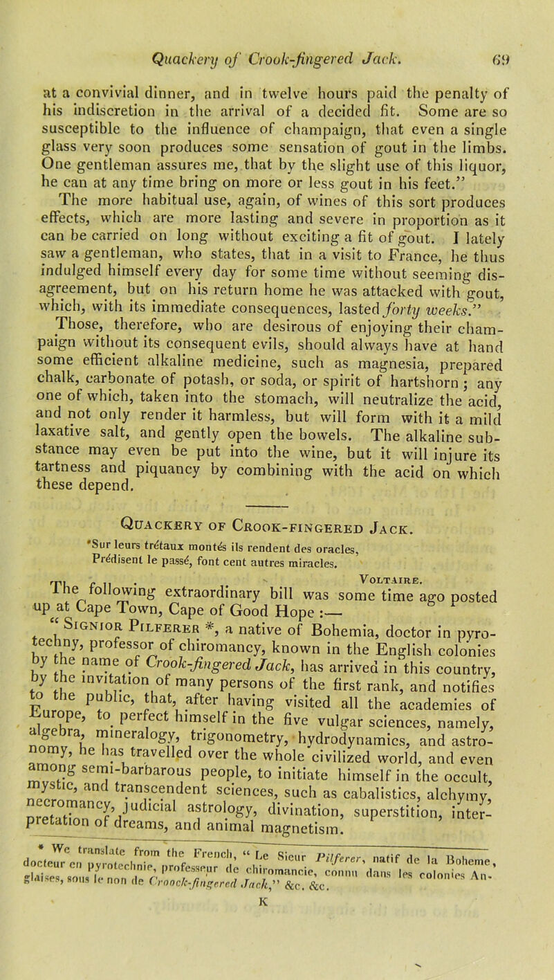 at a convivial dinner, and in twelve hours paid the penalty of his indiscretion in the arrival of a decided fit. Some are so susceptible to the influence of champaign, that even a single glass very soon produces some sensation of gout in the limbs. One gentleman assures me, that by the slight use of this liquor, he can at any time bring on more or less gout in his feet.” The more habitual use, again, of wines of this sort produces effects, which are more lasting and severe in proportion as it can be carried on long without exciting a fit of gout. I lately saw a gentleman, who states, that in a visit to France, he thus indulged himself every day for some time without seeming dis- agreement, but on his return home he was attacked with gout, which, with its immediate consequences, lasted forty weeks.” Those, therefore, who are desirous of enjoying their cham- paign without its consequent evils, should always have at hand some efficient alkaline medicine, such as magnesia, prepared chalk, carbonate of potash, or soda, or spirit of hartshorn ; any one of which, taken into the stomach, will neutralize the acid, and not only render it harmless, but will form with it a mild laxative salt, and gently open the bowels. The alkaline sub- stance may even be put into the wine, but it will injure its tartness and piquancy by combining with the acid on which these depend. Quackery of Crook-fingered Jack. Sur leurs tretaux months ils rendent des oracles, Pr^disent le pass*!, font cent autres miracles, rp, ~ Voltaire. l lie following extraordinary bill was some time ago posted up at Cape Town, Cape of Good Hope “ Signior Pilferer *, a native of Bohemia, doctor in pyro- techny, professor of chiromancy, known in the English colonies by the name of Crook-fingered Jack, has arrived in this country, by the invitation of many persons of the first rank, and notifies to the public, that after having visited all the academies of urope, o peifect himself in the five vulgar sciences, namely, nrfmuE ™ineraloSf’ trigonometry, hydrodynamics, and astro- y, ie las travelled over the whole civilized world, and even among semi-barbarous people, to initiate himself in the occult, ystic, and transcendent sciences, such as cabalistics, alchymy, pretatio^aganTSl inter- glaises, sous Ic non de Craoclcffgered Jack” &c. L.