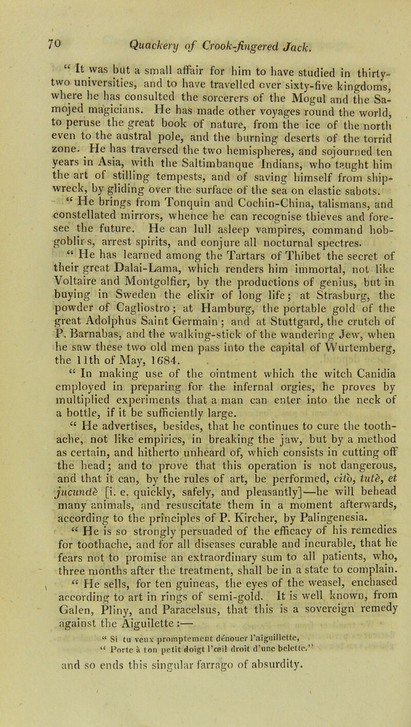 “ It was but a small affair for him to have studied in thirty- two universities, and to have travelled over sixty-five kingdoms, where he has consulted the sorcerers of the Mogul and the Sa- mojed magicians. He has made other voyages round the world, to peruse the great book of nature, from the ice of the north even to the austral pole, and the burning deserts of the torrid zone. He has traversed the two hemispheres, and sojourned ten years in Asia, with the Saltimbanque Indians, who taught him the art of stilling tempests, and of saving himself from ship- wreck, by gliding over the surface of the sea on elastic sabots. “ He brings from Tonquin and Cochin-China, talismans, and constellated mirrors, whence he can recognise thieves and fore- see the future. He can lull asleep vampires, command hob- goblins, arrest spirits, and conjure all nocturnal spectres. “ He has learned among the Tartars of Thibet the secret of their great Dalai-Lama, which renders him immortal, not like Voltaire and Montgolfier, by the productions of genius, but in buying in Sweden the elixir of long life; at Strasburg, the powder of Cagliostro; at Hamburg, the portable gold of the great Adolphus Saint Germain ; and at Stuttgard, the crutch of P. Barnabas, and the walking-stick of the wandering Jew, when he saw these two old men pass into the capital of Wurtemberg, the 11th of May, 16'84. “ In making use of the ointment which the witch Canidia employed in preparing for the infernal orgies, he proves by multiplied experiments that a man can enter into the neck of a bottle, if it be sufficiently large. “ He advertises, besides, that he continues to cure the tooth- ache, not like empirics, in breaking the jaw, but by a method as certain, and hitherto unheard of, which consists in cutting off the head; and to prove that this operation is not dangerous, and that it can, by the rules of art, be performed, cito, tutk, et jucundb [i. e. quickly, safely, and pleasantly]—he will behead many animals, and resuscitate them in a moment afterwards, according to the principles of P. Kircher, by Palingenesia. “ He is so strongly persuaded of the efficacy of his remedies for toothache, and for all diseases curable and incurable, that he fears not to promise an extraordinary sum to all patients, who, three months after the treatment, shall be in a state to complain. “ He sells, for ten guineas, the eyes of the weasel, enchased according to art in rings of semi-gold. It is well known, from Galen, Pliny, and Paracelsus, that this is a sovereign remedy against the Aiguilette :— “ Si tu veux promptement denouer l’aiguillette, “ Porte a ton petit doigt l’ceil droit d’une beletlc.” and so ends this singular farrago of absurdity.