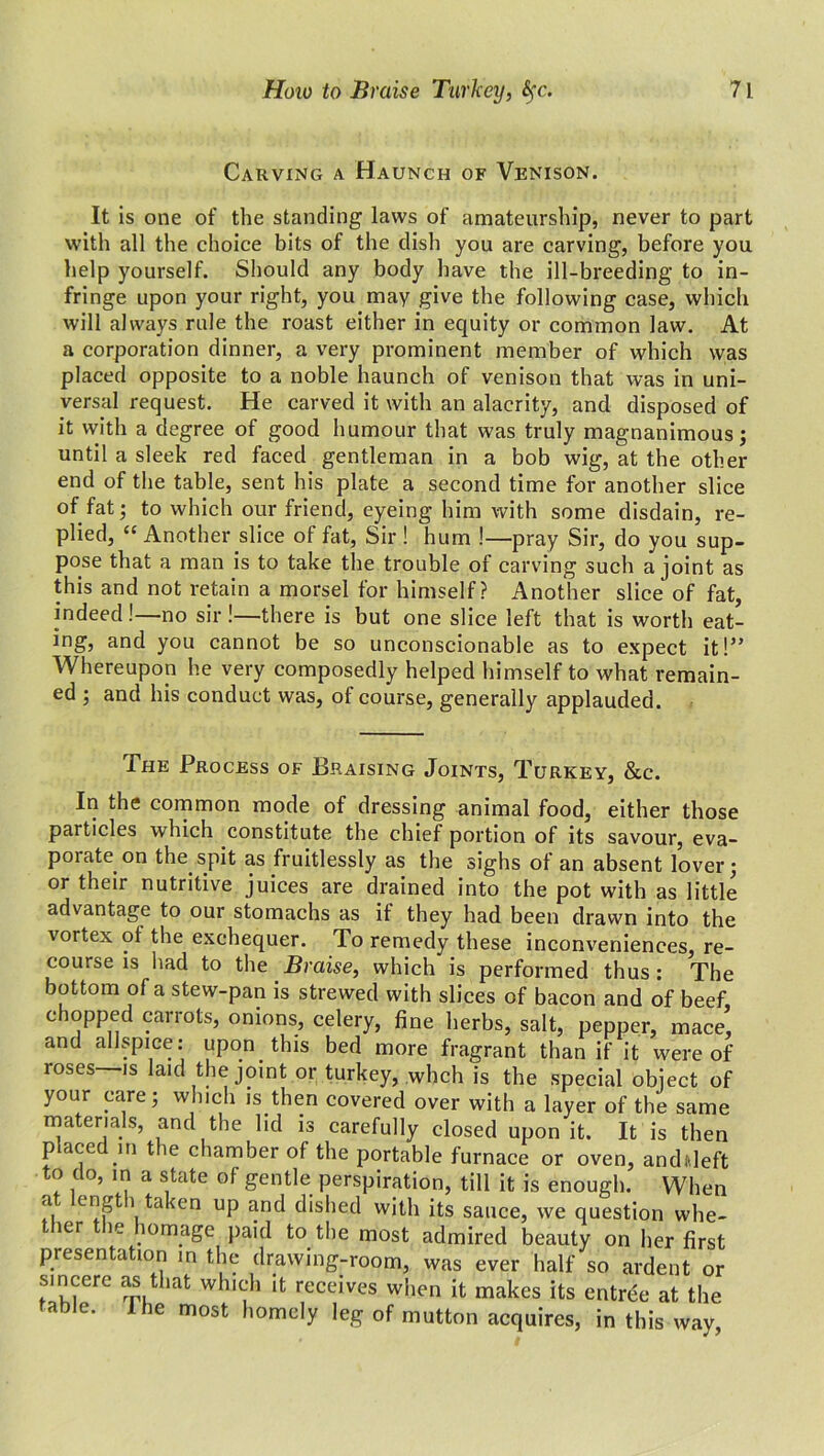 Carving a Haunch of Venison. It is one of the standing laws of amateurship, never to part with all the choice bits of the dish you are carving, before you help yourself. Should any body have the ill-breeding to in- fringe upon your right, you may give the following case, which will always rule the roast either in equity or common law. At a corporation dinner, a very prominent member of which was placed opposite to a noble haunch of venison that was in uni- versal request. He carved it with an alacrity, and disposed of it with a degree of good humour that was truly magnanimous; until a sleek red faced gentleman in a bob wig, at the other end of the table, sent his plate a second time for another slice of fat; to which our friend, eyeing him with some disdain, re- plied, “ Another slice of fat, Sir ! hum !—pray Sir, do you sup- pose that a man is to take the trouble of carving such a joint as this and not retain a morsel for himself? Another slice of fat, indeed !—no sir !—there is but one slice left that is worth eat- ing, and you cannot be so unconscionable as to expect it!” Whereupon he very composedly helped himself to what remain- ed ; and his conduct was, of course, generally applauded. The Process of Braising Joints, Turkey, &c. In the common mode of dressing animal food, either those particles which constitute the chief portion of its savour, eva- poiate on the spit as fruitlessly as the sighs of an absent lover; or their nutritive juices are drained into the pot with as little advantage to our stomachs as if they had been drawn into the vortex of the exchequer. To remedy these inconveniences, re- course is had to the Braise, which is performed thus : The bottom of a stew-pan is strewed with slices of bacon and of beef chopped carrots, onions, celery, fine herbs, salt, pepper, mace* and allspice: upon this bed more fragrant than if it were of roses is laid the joint or turkey, whch is the special object of your care; which is then covered over with a layer of the same materials, and the lid is carefully closed upon it. It is then placed in the chamber of the portable furnace or oven, andideft to do, in a state of gentle perspiration, till it is enough. When a engt 1 taken up and dished with its sauce, we question whe- ier ie lomage paid to the most admired beauty on her first presentation in the drawing-room, was ever half so ardent or sincere as that which it receives when it makes its entree at the able. 1 he most homely leg of mutton acquires, in this way,