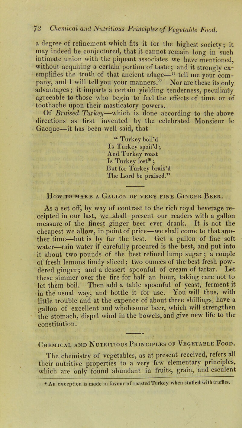 a degree of refinement which fits it for the highest society; it may indeed he conjectured, that it cannot remain long in such intimate union with the piquant associates we have mentioned, without acquiring a certain portion of taste ; and it strongly ex- emplifies the truth of that ancient adage—“ tell me your com- pany, and I will tell you your manners/’ Nor are these its only advantages; it imparts a certain yielding tenderness, peculiarly agreeable to those who begin to feel the effects of time or of toothache upon their masticatory powers. Of Braised Turkey—which is done according to the above directions as first invented by the celebrated Monsieur le Gacque—it has been well said, that “ Turkey boil’d Is Turkey spoil’d; And Turkey roast Is Turkey lost*; But for Turkey brais’d The Lord be praised.” HOW TO MAKE A GALLON OF VERY FINE GlNGER BEER. As a set off, by way of contrast to the rich royal beverage re- ceipted in our last, we shall present our readers with a gallon measure of the finest ginger beer ever drank. It is not the cheapest we allow, in point of price—we shall come to that ano- ther time—but is by far the best. Get a gallon of fine soft water—rain water if carefully procured is the best, and put into it about two pounds of the best refined lump sugar ; a couple of fresh lemons finely sliced; two ounces of the best fresh pow- dered ginger; and a dessert spoonful of cream of tartar. Let these simmer over the fire for half an hour, taking care not to let them boil. Then add a table spoonful of yeast, ferment it in the usual way, and bottle it for use. You will thus, with little trouble and at the expence of about three shillings, have a gallon of excellent and wholesome beer, which will strengthen the stomach, dispel wind in the bowels, and give new life to the constitution. Chemical and Nutritious Principles of Vegetable Food. The chemistry of vegetables, as at present received, refers all their nutritive properties to a very few elementary principles, which are only found abundant in fruits, grain, and esculent * An exception is made in favour of roasted Turkey when stuffed with truffles.