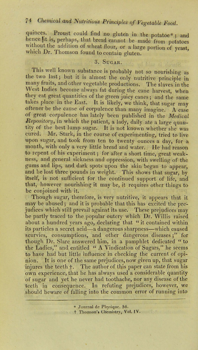 quinces. _ Proust could find no gluten in the potatoe*; and hence Jit is, perhaps, that bread cannot be made from potatoes without the addition of wheat flour, or a large portion of yeast, which Dr. Thomson found to contain gluten. 3. Sugar. T. his well known substance is probably not so nourishing as the two last; but it is almost the only nutritive principle in many fruits, and other vegetable productions. The slaves in the West Indies become always fat during the cane harvest, when they eat great quantities of the green juicy canes ; and the same takes place in the East. It is likely, we think, that sugar may oftener be the cause of corpulence than many imagine. A case of great corpulence has lately been published in the Medical Repository, in which the patient, a lady, daily ate a large quan- tity of the best lump sugar. It is not known whether she was cured. Mr. Stark, in the course of experimenting, tried to live upon sugar, and took from ten to twenty ounces a day, for a month, with only a very little bread and water. He had reason to repent of his experiment; for after a short time, great weak- ness, and general sickness and oppression, with swelling of the gums and lips, and dark spots upon the skin began to appear, and he lost three pounds in weight. This shows that sugar, by itself, is not sufficient for the continued support of life, and that, however nourishing it may be, it requires other things to be conjoined with it. Though sugar, therefore, is very nutritive, it appears that it may be abused; and it is probable that this has excited the pre- judices which still prevail against its use. These prejudices may be partly traced to the popular outcry which Dr. Willis raised about a hundred years ago, declaring that “it contained within its particles a secret acid—a dangerous sharpness—which caused scurvies, consumptions, and other dangerous diseases;” for though Dr. Slare answered him, in a pamphlet dedicated “ to the Ladies,” and entitled “ A Vindication of Sugars,” he seems to have had but little influence in checking the current of opi- nion. It is one of the same prejudices, now given up, that sugar injures the teeth f. The author of this paper can state from his own experience, that he has always used a considerable quantity of sugar and yet he never had toothache, nor any disease of the teeth in consequence. In refuting prejudices, however, we should beware of falling into the common error of running into * Journal de Physique. 56. t Thomson’s Chemistry, Vol. IV.