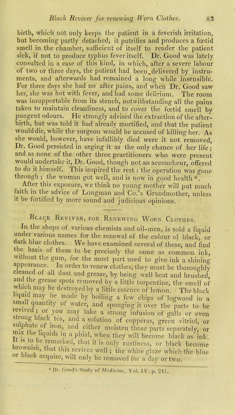 birth, which not only keeps the patient in a feverisli irritation, but becoming partly detached, it putrifies and produces a foetid smell in the chamber, sufficient of itself to render the patient sick, if not to produce typhus fever itself. Dr. Good was lately consulted ir. a case of this kind, in which, after a severe labour of two or three days, the patient had been„delivered by instru- ments, and afterwards had remained a long while insensible. For three days she had no after pains, and when Dr. Good saw her, she was hot with fever, and had some delirium. The room was insupportable from its stench, notwithstanding all the pains taken to maintain cleanliness, and to cover the foetid smell by pungent odours. He strongly advised the extraction of the after- birth, but was told it had already mortified, and that the patient would die, while the surgeon would be accused of killing her. As she would, however, have infallibly died were it not removed. Dr. Good persisted in urging it as the only chance of her life 5 and as none of the other three practitioners who were present would undertake it, Dr. Good, though not an accoucheur, offered to do it himself. This inspired the rest : the operation was gone through ; the woman got well, and is now in good health*. After this exposure, we think no young mother will put much faith in the advice of Longman and Co.’s Grandmother, unless it be fortified by more sound and judicious opinions. Black Reviver, for Renewing Worn Clothes. In the shops of various chemists and oil-men, is sold a liquid under various names for the renewal of the colour of black, or dark blue clothes. We have examined several of these, and find the basis of them to be precisely the same as common ink, without the gum, for the most part used to give ink a shining appearance. In order to renew clothes, they must be thoroughly cleaned of all dust and grease, by being well beat and brushed, and the grease spots removed by a little turpentine, the smell of which may be destroyed by a little essence of lemon. The black iqui may be made by boiling a few chips of logwood in a small quantity of water, and sponging it over the parts to be revive , 01 you may take a strong infusion of galls or even s rong black tea, and a solution of copperas, green vitriol, or sup ate of non, and either moisten those parts separately, or rrux le liquids in a phial, when they will become black as ink. is o ic remarked, that it is only rustiness, or black become rowms i, that this revives well; the white glaze which the blue °r J ac acrluire> only be removed for a day or two. * Dr. Good's Study of Medicine, Vol. IV. p. 211.