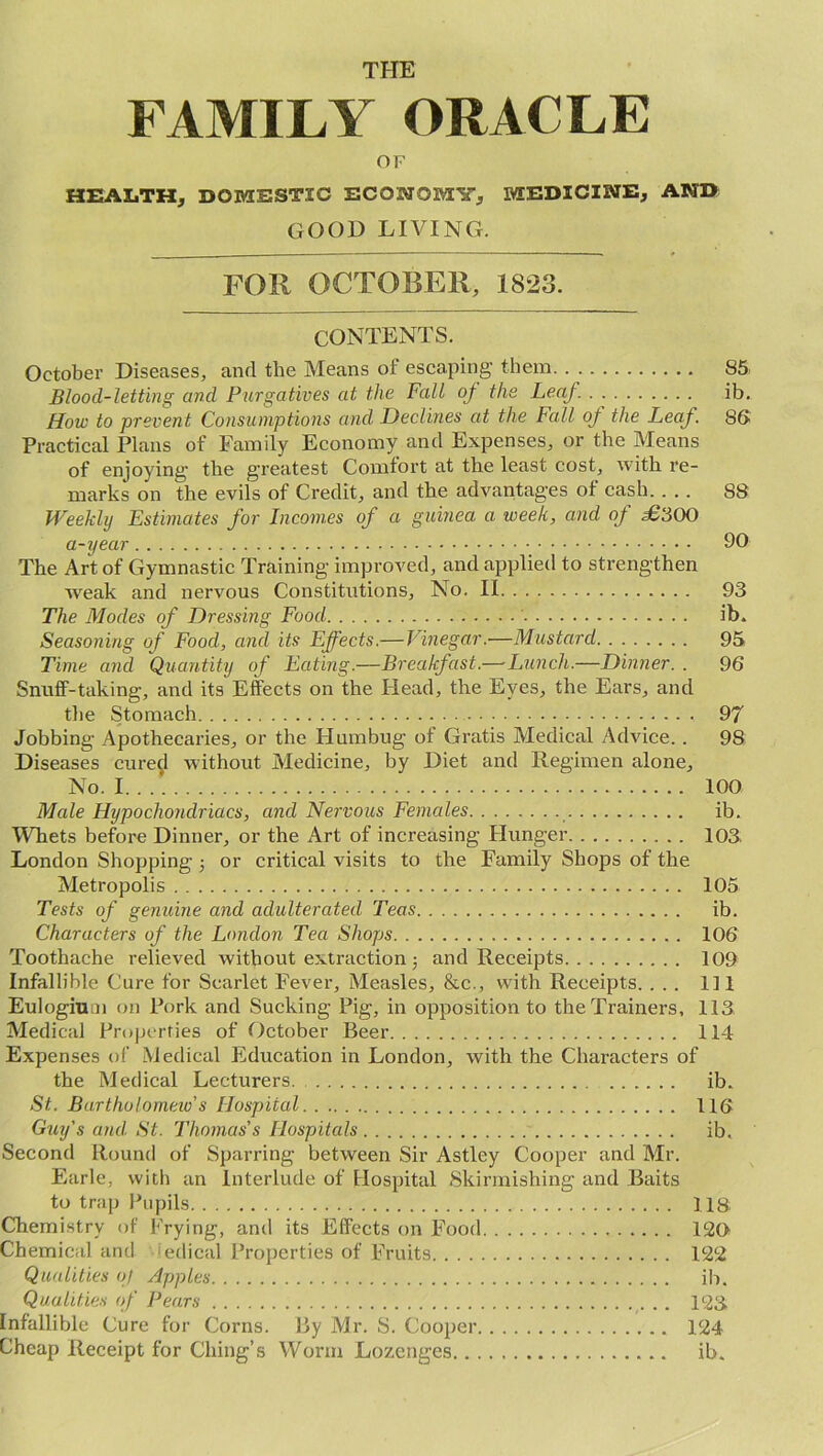 THE FAMILY ORACLE OF HEALTH, DOMESTIC ECONOMY, MEDICINE, AND GOOD LIVING. FOR OCTOBER, 1823. CONTENTS. October Diseases, and the Means of escaping them 85 Blood-letting and Purgatives at the Fall oj the Leaf. . . ib. How to prevent Consumptions and Declines at the Fall oj the Leaf. 86 Practical Plans of Family Economy and Expenses, or the Means of enjoying the greatest Comfort at the least cost, with re- marks on the evils of Credit, and the advantages of cash 88 Weekly Estimates for Incomes of a guinea a week, and of £‘600 a-year 90 The Art of Gymnastic Training improved, and applied to strengthen Aveak and nervous Constitutions, No. II 93 The Modes of Dressing Food ib. Seasoning of Food, and its Effects.—Vinegar.—Mustard 95 Time and Quantity of Eating.—Breakfast.— Lunch.—Dinner. . 96 Snuff-taking, and its Effects on the Head, the Eyes, the Ears, and the Stomach 97 Jobbing Apothecaries, or the Humbug of Gratis Medical Advice. . 98 Diseases cured without Medicine, by Diet and Regimen alone. No. 1 100 Male Hypochondriacs, and Nervous Females ib. Whets before Dinner, or the Art of increasing Hunger 103. London Shopping •, or critical visits to the Family Shops of the Metropolis 105 Tests of genuine and adulterated Teas ib. Characters of the London Tea Shops 106 Toothache relieved Avitbout extraction j and Receipts 109 Infallible Cure for Scarlet Fever, Measles, &c., with Receipts. ... Ill Eulogium on Pork and Sucking Pig, in opposition to the Trainers, 113 Medical Properties of October Beer 114 Expenses of Medical Education in London, Avith the Characters of the Medical Lecturers. ib. St. Bartholomew's Hospital 116 Guy's and. St. Thomas's Hospitals ib. Second Round of Sparring between Sir Astley Cooper and Mr. Earle, with an Interlude of Hospital Skirmishing and Baits to trap Pupils US Chemistry of Frying, and its Effects on Food 126 Chemical and edical Properties of Fruits 122 Qualities of Apples ib. Qualities of Pears 123 Infallible Cure for Corns. By Mr. S. Cooper 124 Cheap Receipt for Citing’s Worm Lozenges ib.