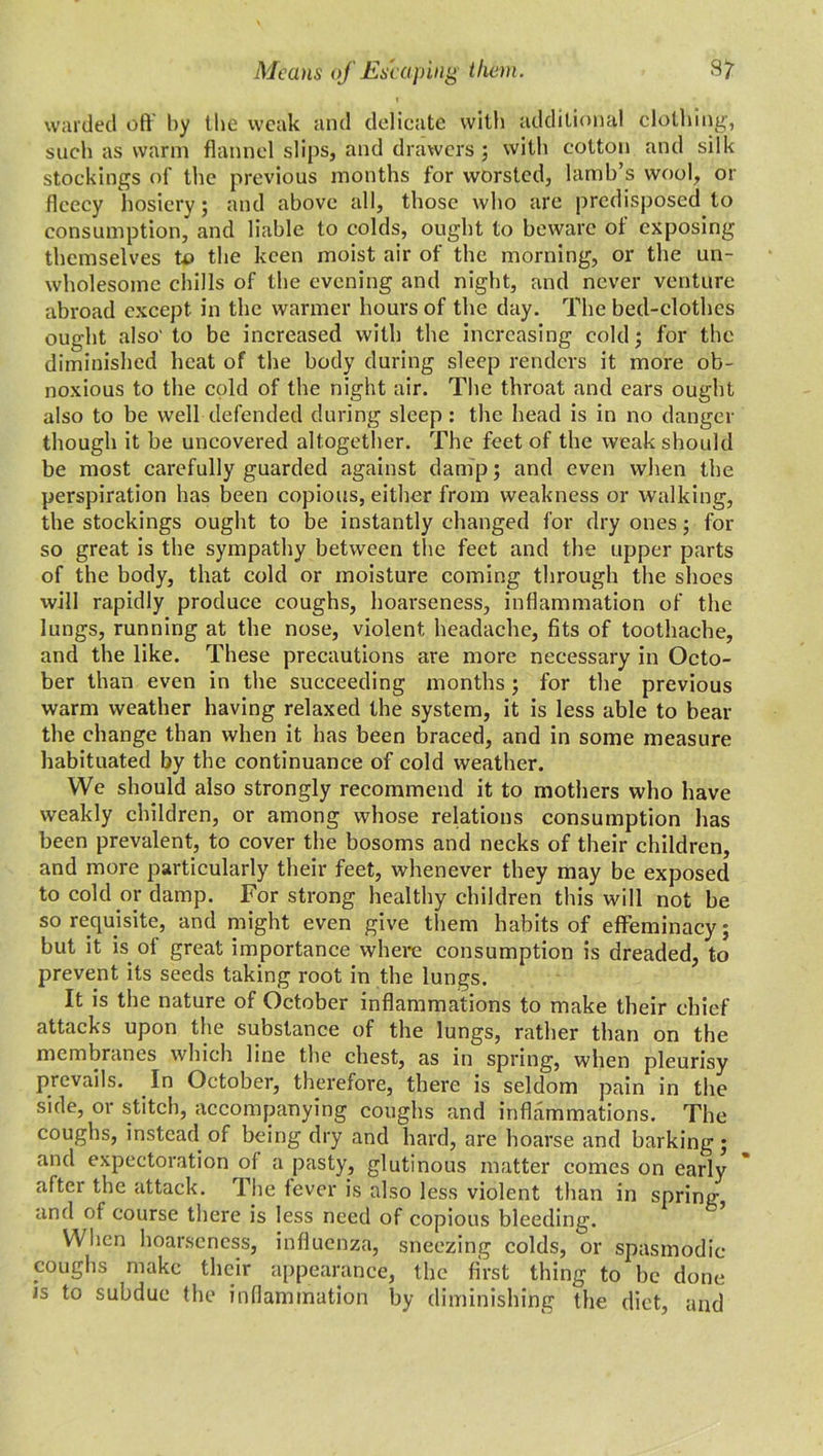 warded oft' by the weak and delicate with additional clothing, such as warm flannel slips, and drawers ; with cotton and silk stockings of the previous months for worsted, lamb’s wool, or fleecy hosiery; and above all, those who are predisposed to consumption, and liable to colds, ought to beware of exposing themselves to the keen moist air of the morning, or the un- wholesome chills of the evening and night, and never venture abroad except in the warmer hours of the day. The bed-clothes ought also' to be increased with the increasing cold; for the diminished heat of the body during sleep renders it more ob- noxious to the cold of the night air. The throat and ears ought also to be well defended during sleep: the head is in no danger though it be uncovered altogether. The feet of the weak should be most carefully guarded against damp; and even when the perspiration has been copious, either from weakness or walking, the stockings ought to be instantly changed for dry ones; for so great is the sympathy between the feet and the upper parts of the body, that cold or moisture coming through the shoes will rapidly produce coughs, hoarseness, inflammation of the lungs, running at the nose, violent headache, fits of toothache, and the like. These precautions are more necessary in Octo- ber than even in the succeeding months; for the previous warm weather having relaxed the system, it is less able to bear the change than when it has been braced, and in some measure habituated by the continuance of cold weather. We should also strongly recommend it to mothers who have weakly children, or among whose relations consumption has been prevalent, to cover the bosoms and necks of their children, and more particularly their feet, whenever they may be exposed to cold or damp. For strong healthy children this will not be so requisite, and might even give them habits of effeminacy; but it is of great importance where consumption is dreaded, to prevent its seeds taking root in the lungs. It is the nature of October inflammations to make their chief attacks upon the substance of the lungs, rather than on the membranes which line the chest, as in spring, when pleurisy prevails. In October, therefore, there is seldom pain in the side, or stitch, accompanying coughs and inflammations. The coughs, instead of being dry and hard, are hoarse and barking; and expectoration of a pasty, glutinous matter comes on early after the attack. The fever is also less violent than in spring and of course there is less need of copious bleeding. When hoarseness, influenza, sneezing colds, or spasmodic coughs make their appearance, the first thing to be done is to subdue the inflammation by diminishing the diet, and