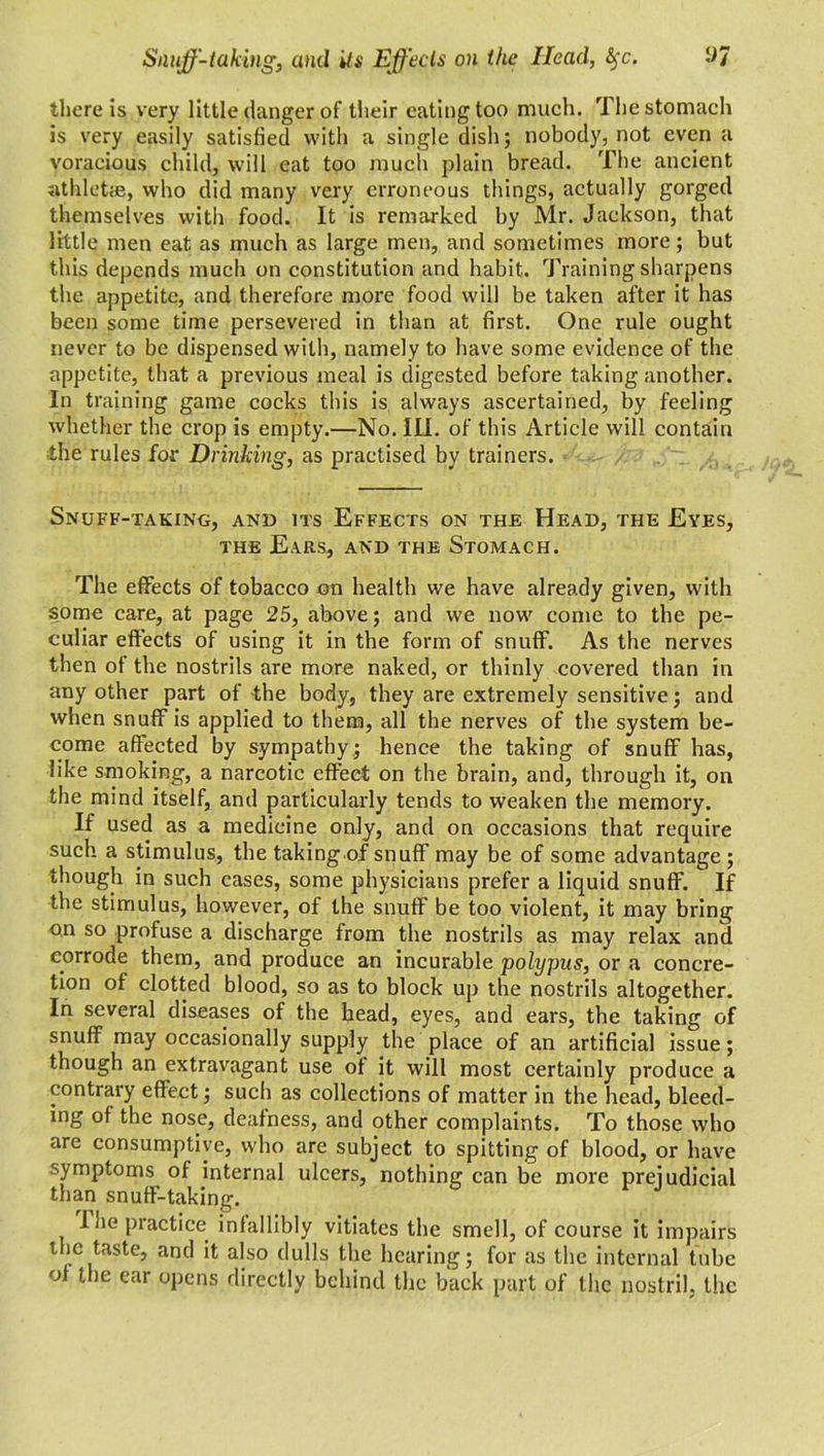 there is very little danger of their eating too much. The stomach is very easily satisfied with a single dish; nobody, not even a voracious child, will eat too much plain bread. The ancient athletes, who did many very erroneous things, actually gorged themselves with food. It is remarked by Mr. Jackson, that little men eat as much as large men, and sometimes more; but this depends much on constitution and habit. Training sharpens the appetite, and therefore more food will be taken after it has been some time persevered in than at first. One rule ought never to be dispensed with, namely to have some evidence of the appetite, that a previous meal is digested before taking another. In training game cocks this is always ascertained, by feeling whether the crop is empty.—No. III. of this Article will contain the rules for Drinking, as practised by trainers. Snuff-taking, and its Effects on the Head, the Eyes, the Ears, and the Stomach. The effects of tobacco on health we have already given, with some care, at page 25, above; and we now come to the pe- culiar effects of using it in the form of snuff. As the nerves then of the nostrils are more naked, or thinly covered than in any other part of the body, they are extremely sensitive; and when snuff is applied to them, all the nerves of the system be- come affected by sympathy; hence the taking of snuff has, like smoking, a narcotic effect on the brain, and, through it, on the mind itself, and particularly tends to weaken the memory. If used as a medicine only, and on occasions that require such a stimulus, the taking of snuff may be of some advantage; though in such cases, some physicians prefer a liquid snuff. If the stimulus, however, of the snuff be too violent, it may bring on so profuse a discharge from the nostrils as may relax and corrode them, and produce an incurable polypus, or a concre- tion of clotted blood, so as to block up the nostrils altogether. In several diseases of the head, eyes, and ears, the taking of snuff may occasionally supply the place of an artificial issue; though an extravagant use ot it will most certainly produce a contrary effect; such as collections of matter in the head, bleed- ing of the nose, deafness, and other complaints. To those who are consumptive, who are subject to spitting of blood, or have ■ymptoms of internal ulcers, nothing can be more prejudicial than snuff-taking. I he practice infallibly vitiates the smell, of course it impairs the taste, and it also dulls the hearing; for as the internal tube of the ear opens directly behind the back part of the nostril, tiic