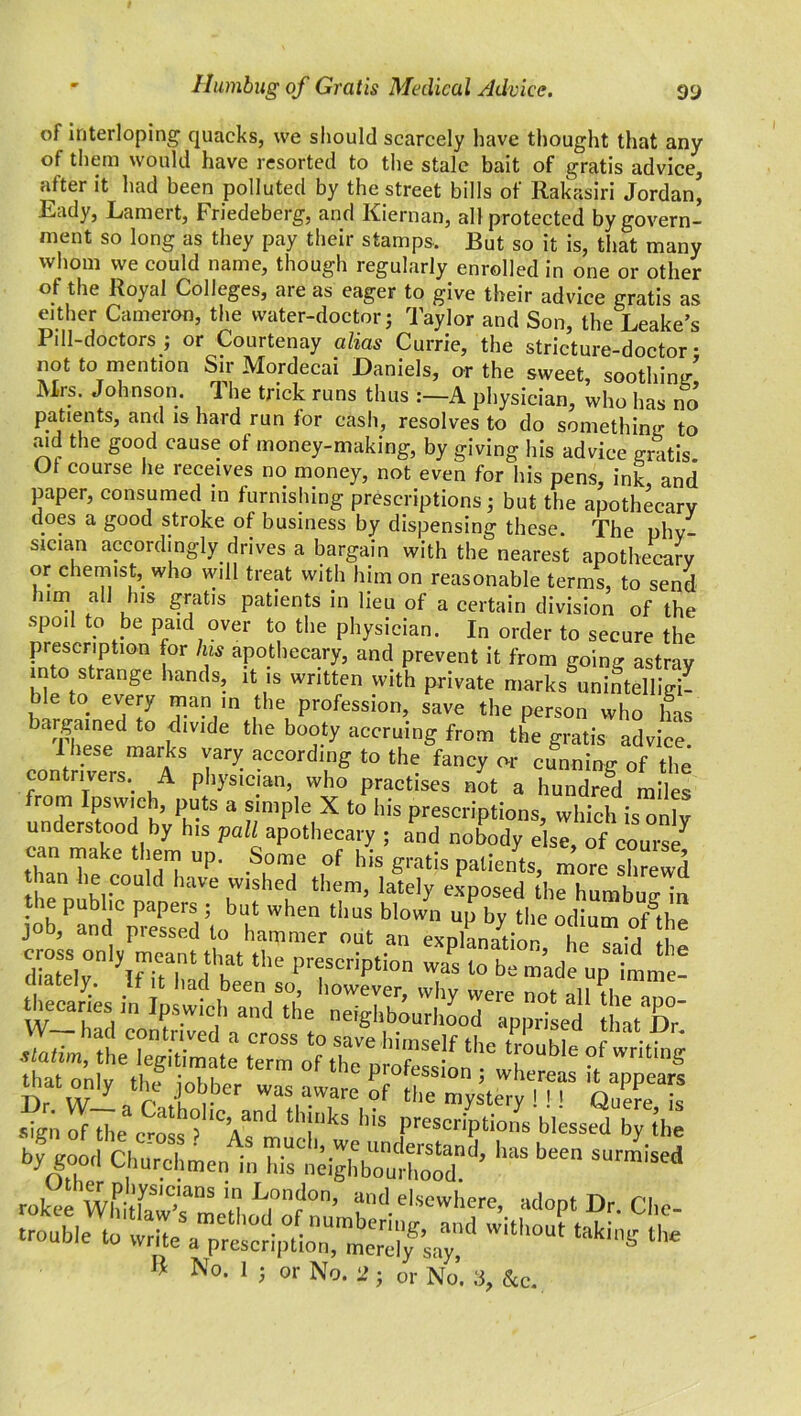 - Humbug of Gratis Medical Advice. 9y of interloping quacks, we should scarcely have thought that any of them would have resorted to the stale bait of gratis advice, after it had been polluted by the street bills of Rakasiri Jordan, Eady, Lamert, Friedeberg, and Kiernan, all protected by govern- ment so long as they pay their stamps. But so it is, that many whom we could name, though regularly enrolled in one or other of the Royal Colleges, are as eager to give their advice gratis as either Cameron, the water-doctor; Taylor and Son, the Leake’s Pill-doctors ; or Courtenay alias Currie, the stricture-doctor • not to mention Sir Mordecai Daniels, or the sweet, 80011110/ Mrs. Johnson. The trick runs thus :-A physician, ’who has no patients, and is hard run lor cash, resolves to do something to aid the good cause ot money-making, by giving his advice gratis Of course he receives no money, not even for his pens, ink and paper, consumed in furnishing prescriptions; but the apothecary does a good stroke of business by dispensing these. The phv sician accordingly drives a bargain with the nearest apothecary or chemist, who will treat with him on reasonable terms, to send him all his gratis patients in lieu of a certain division of the spoil to be paid over to the physician. In order to secure the prescription for his apothecary, and prevent it from going astray into strange hands, it is written with private marks unintelligi- ble to every man in the profession, save the person who has bargained to divide the booty accruing from the gratis advice 1 hese marks vary according to the fancy or cunning of the contrivers. A physician, who practises not a hundred miles rom rpsvvich, puts a simple X to his prescriptions, which is only understood by his pall apothecary ; and nobody else of course can make them up. Some of his gratis patients, more shrewd than he could have wished them, lately exposed the humbug- in the public papers ; but when thus blown up by the odium oLhe job, and pressed to hammer out an explanation hn o ’A *i SSSr’lfTT1 fh1 tlle prf criPtion was 10 Ik made up i'mme! ately. If it had been so, however, why were not all fhp nnn theeanes Ipswich and the neighbourhood apprised Jhat Dr' theC“egiTmate term oOhT ‘r^'6 °f writing •Sn^e e^ f Ys mud‘kS ^ “ »y tta byjood Churchmen in his ^ rokee WhitfawTmell and. elsewhere, adopt Dr. Che- trouble to write a pre^iplTm^saf Wi‘h°Ut lhe