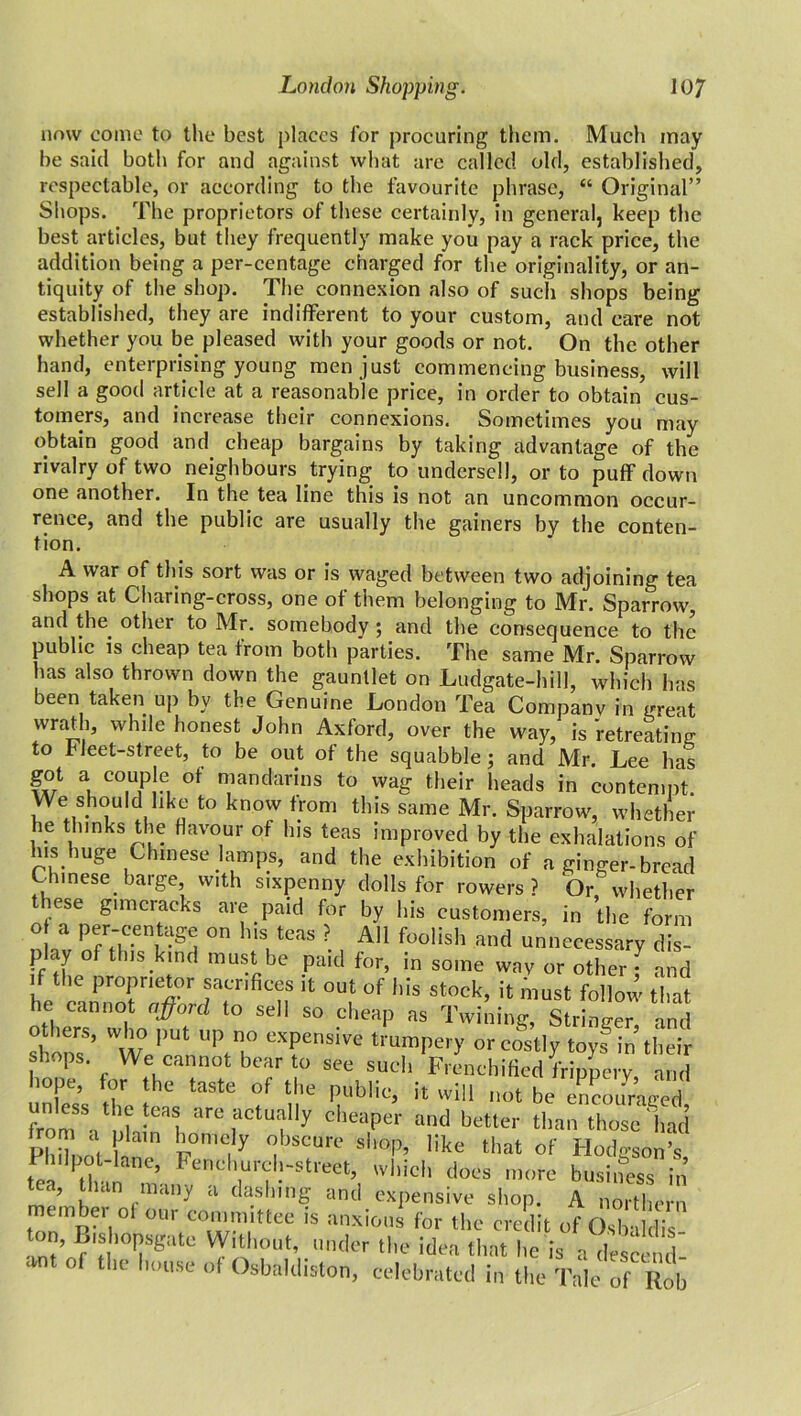 nmv come to the best places for procuring them. Much may he said both for and against what are called old, established, respectable, or according to the favourite phrase, “ Original” Shops. The proprietors of these certainly, in general, keep the best articles, but they frequently make you pay a rack price, the addition being a per-centage charged for the originality, or an- tiquity of the shop. The connexion also of such shops being established, they are indifferent to your custom, and care not whether you be pleased with your goods or not. On the other hand, enterprising young men just commencing business, will sell a good article at a reasonable price, in order to obtain cus- tomers, and increase their connexions. Sometimes you may obtain good and cheap bargains by taking advantage of the rivalry of two neighbours trying to undersell, or to puff down one another. In the tea line this is not an uncommon occur- rence, and the public are usually the gainers by the conten- tion. A war of this sort was or is waged between two adjoining tea shops at Charing-cross, one of them belonging to Mr. Sparrow and the. other to Mr. somebody ; and the consequence to the public is cheap tea from both parties. The same Mr. Sparrow has also thrown down the gauntlet on Ludgate-hill, which has been taken up by the Genuine London Tea Companv in great wrath, while honest John Axford, over the way, is 'retreating to Fleet-street, to be out of the squabble ; and Mr. Lee has got a couple of mandarins to wag their heads in contempt. We should like to know from this same Mr. Sparrow, whether he thinks the flavour of his teas improved by the exhalations of Ins huge Chinese lamps, and the exhibition of a ginger-bread Chinese barge w.th sixpenny dolls for rowers? Or, whether these gimcracks are paid for by his customers, in the form o a per-centage on his teas ? All foolish and unnecessary dis- play of this kind must be paid for, in some wav or other ^ and if the proprietor sacrifices it out of his stock, it must follow that he cannot afoul to sell so cheap as Twining, Stringer, and shorn5’ t° ' TT eXPensire trumpery or costly toy? in their shops We cannot bear to see such Frenchified frippery ami hope, or the taste of the public, it will not be cnranrWcd from5, d r°,aCtufJ' cheaPer «»<l better than those had PhiTno i°mf ’fmaK sl,0'P’ like *»* of Hodgson’s, Philpot-lane, Fenchurcl,-street, which does more business in tea, than many a dashing and expensive shop. A northern member of our committee is anxious for the credit of OsbuMis B'sbopsgatc Without, under the idea that lie is a descend ant of the house of Osbaldiston, celebrated in the Tale of Rob